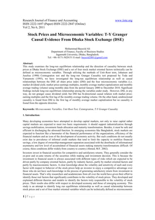 Research Journal of Finance and Accounting                                                    www.iiste.org
ISSN 2222-1697 (Paper) ISSN 2222-2847 (Online)
Vol 2, No 6, 2011

     Stock Prices and Microeconomic Variables: T-Y Granger
       Causal Evidence From Dhaka Stock Exchange (DSE)

                                         Mohammad Bayezid Ali
                            Department of Finance, Faculty of Business Studies
                                 Jagannath University, Dhaka, Bangladesh.
                         Tel: +88- 0171-5028151 E-mail: bayezid2001@gmail.com

Abstract:
This study examines the long-run equilibrium relationship and the direction of causality between stock
prices at Dhaka Stock Exchange (DSE) and a set of four stock market oriented factors technically can be
defined as microeconomic variables. Through utilizing the methods of Unit–Root tests, Johansen and
Juselius (1990) Cointegration test and the long–run Granger Causality test proposed by Toda and
Yamamoto (1995), we have investigated the long-run equilibrium relationship as well as causal
relationships between the DSE all share price index (DSI) and the four microeconomic variables (i.e.
market dividend yield, market price-earnings multiples, monthly average market capitalization and monthly
average trading volume) using monthly data from the period January 2000 to December 2010. Significant
findings include long-run equilibrium relationship among the variables under study. However, DSI, in any
way, do not granger cause dividend yield; but DSI has bi-directional causal relation with market price-
earning multiples and the first lag of the monthly average trading volume. On the other hand, unidirectional
causality is found from DSI to the first lag of monthly average market capitalization but no causality is
found from the opposite direction.

Keywords: Microeconomic Variables, Unit Root Test, Cointegration, T-Y Granger Causality

1. Introduction:

Many developing economies have attempted to develop capital markets, not only to raise capital rather
capital markets are expected to meet two basic requirements: it should support industrialization through
savings mobilization, investment funds allocation and maturity transformation. Besides, it must be safe and
efficient in discharging the aforesaid function. In emerging economies like Bangladesh, stock markets are
expected to function like a barometer of the financial performance of the organizations, efficiency of the
financial markets and an icon of the development of economic activity. But such conditions do not usually
exist due to prevalence of informal credit markets that tend to limit the capacity to mobilize financial
savings, a low degree of ownership-management separation associated with the drawbacks of informational
asymmetry and low level of accumulated of financial assets making maturity transformations difficult. Of
course, these conditions differ widely from country to country (Ahmed, M.F. 2002).
Investors invest in financial securities for competitive and satisfactory returns. They generally consider the
ex-post and ex-ante returns of the securities while making and investment decision. This is because the
investment in financial assets is always associated with different types of risks which are expected to be
driven partly by company oriented factors, partly by industry factors, partly by market oriented factors and
partly by macroeconomic factors. A clear knowledge about the volatility and sensitivity of each and every
factor with respect to behavior of the stock prices help an investor to enjoy a competitive advantage over
those who do not have such knowledge in the process of generating satisfactory return from investment in
financial assets. That’s why researchers and academicians from all over the world have given their effort to
identify those real factors that significantly contributes to the volatility of stock prices. They developed and
explained different theories and models to identify the factors truly responsible to the volatility of stock
prices. Their results also differ with respect to developed economy and those of emerging economy. This
study is an attempt to identify long run equilibrium relationship as well as causal relationship between
stock prices and a set of four market oriented variables which can be technically defined as microeconomic

1|Page
 