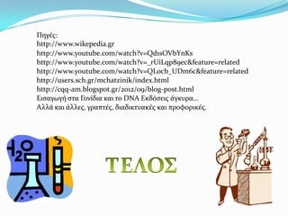 Πηγϋσ:
http://www.wikepedia.gr
http://www.youtube.com/watch?v=Qd1sOVbYnKs
http://www.youtube.com/watch?v=_rUiLqp89ec&feature=related
http://www.youtube.com/watch?v=QLocb_UDm6c&feature=related
http://users.sch.gr/mchatzinik/index.html
http://cqq-am.blogspot.gr/2012/09/blog-post.html
Ειςαγωγό ςτα Γονύδια και το DNA Εκδϐςεισ ϊγκυρα…
Αλλϊ και ϊλλεσ, γραπτϋσ, διαδικτυακϋσ και προφορικϋσ.
 
