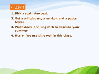 • Day 1
1. Pick a seat. Any seat.
2. Get a whiteboard, a marker, and a paper
towel.
3. Write down one -ing verb to describe your
summer.
4. Hurry. We use time well in this class.
 