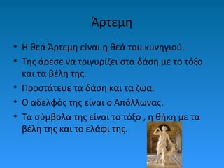 Άρτεμη
• Η θεά Άρτεμη είναι η θεά του κυνηγιού.
• Της άρεσε να τριγυρίζει στα δάση με το τόξο
και τα βέλη της.
• Προστάτευε τα δάση και τα ζώα.
• Ο αδελφός της είναι ο Απόλλωνας.
• Τα σύμβολα της είναι το τόξο , η θήκη με τα
βέλη της και το ελάφι της.

 
