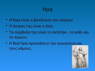 Ήρα
• Η Ήρα είναι η βασίλισσα του κόσμου.
• Ο άντρας της είναι ο Δίας.
• Τα σύμβολα της είναι το σκήπτρο , το ρόδι και
το παγώνι.
• Η θεά Ήρα προστάτευε την οικογένεια και
τους γάμους.

 