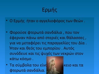 Ερμής
• Ο Ερμής ήταν ο αγγελιοφόρος των θεών .
• Φορούσε φτερωτά σανδάλια , που τον
έφερναν πάνω από στεριές και θάλασσες ,
για να μεταφέρει τις παραγγελίες του Δία .
Ήταν και θεός του εμπορίου . Αυτός
συνόδευε και τις ψυχές των νεκρών στον
κάτω κόσμο .
• Τα σύμβολα του είναι το κηρύκειο και τα
φτερωτά σανδάλια.

 