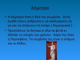Δήμητρα
• Η Δήμητρα ήταν η θεά της γεωργίας . Αυτή
έμαθε στους ανθρώπους να καλλιεργούν τη
γη και να σπέρνουν το σιτάρι ( δημητριακά ) .
• Προστάτευε τα δέντρα κι όλα τα φυτά κι
άλλαζε τις εποχές του χρόνου . Κόρη της ήταν
η Περσεφόνη. Τα σύμβολα της είναι η στάχυα
και οι δάδες.

 