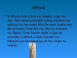 Αθηνά
• Η Αθηνά είναι η θεά της σοφίας, κόρη του
Δία. Πριν ακόμα γεννηθεί ο Δίας κατάπιε την
μητέρα της την σοφή Μήτιδα γιατί έμαθε πως
θα γεννούσε έναν θεό που θα του έπαιρνε
τον θρόνο. Όταν λοιπόν ήρθε η ώρα να
γεννηθεί η Αθηνά, ο Δίας διάταξε τον
Ήφαιστο με ένα τσεκούρι να του κόψει το
κεφάλι

 