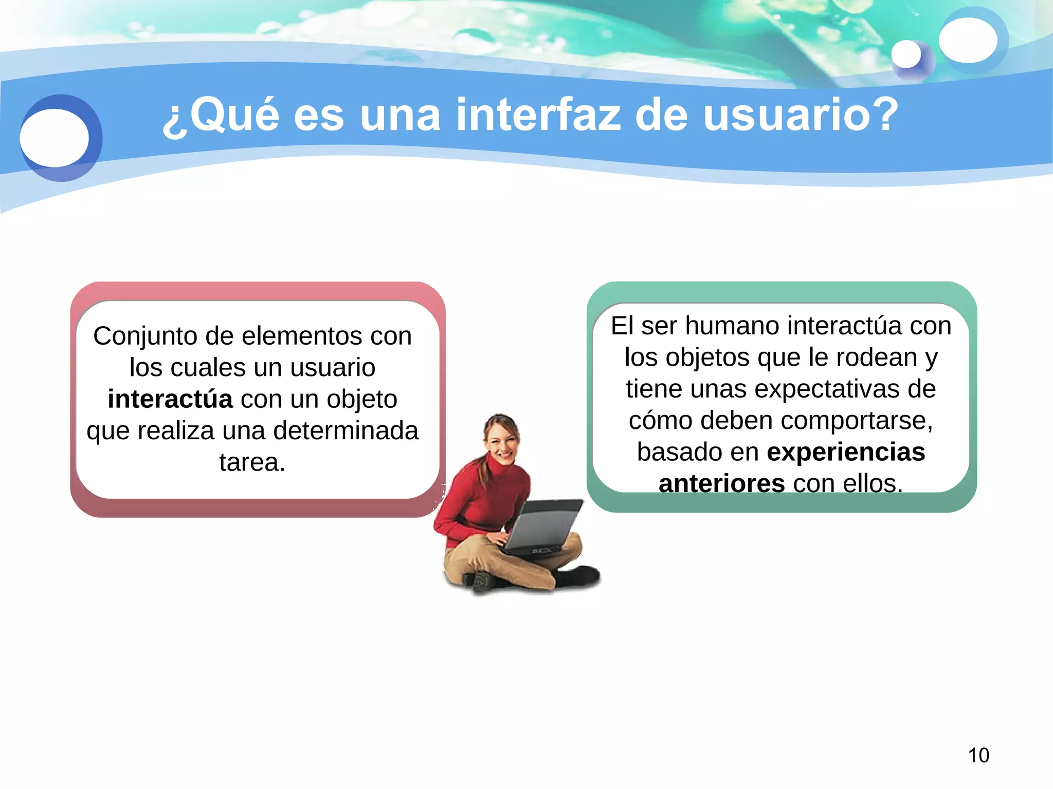 ¿Qué es una interfaz de usuario?
10
Conjunto de elementos con
los cuales un usuario
interactúa con un objeto
que realiza una determinada
tarea.
El ser humano interactúa con
los objetos que le rodean y
tiene unas expectativas de
cómo deben comportarse,
basado en experiencias
anteriores con ellos.
 