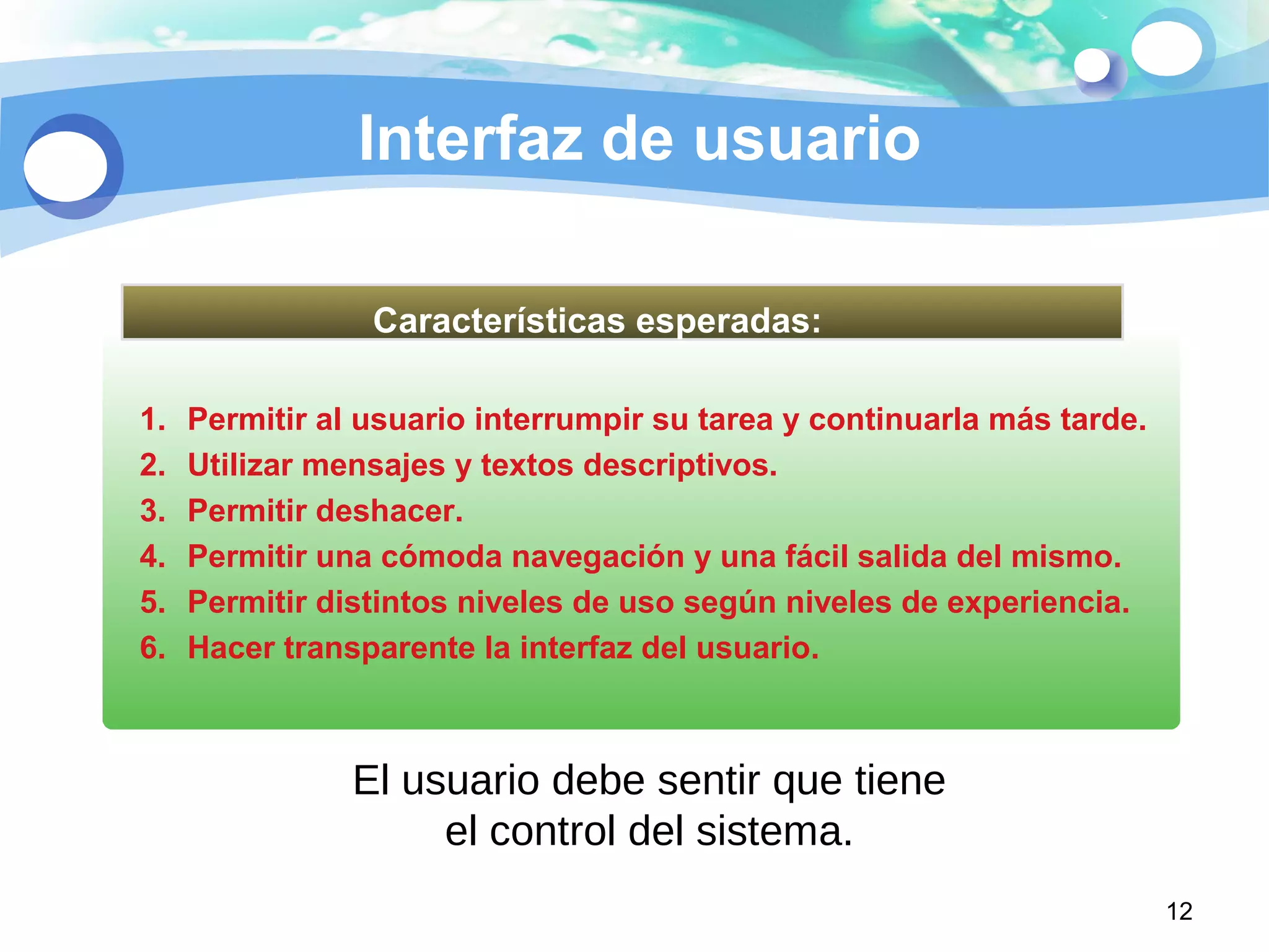 Interfaz de usuario
12
1. Permitir al usuario interrumpir su tarea y continuarla más tarde.
2. Utilizar mensajes y textos descriptivos.
3. Permitir deshacer.
4. Permitir una cómoda navegación y una fácil salida del mismo.
5. Permitir distintos niveles de uso según niveles de experiencia.
6. Hacer transparente la interfaz del usuario.
Características esperadas:
El usuario debe sentir que tiene
el control del sistema.
 
