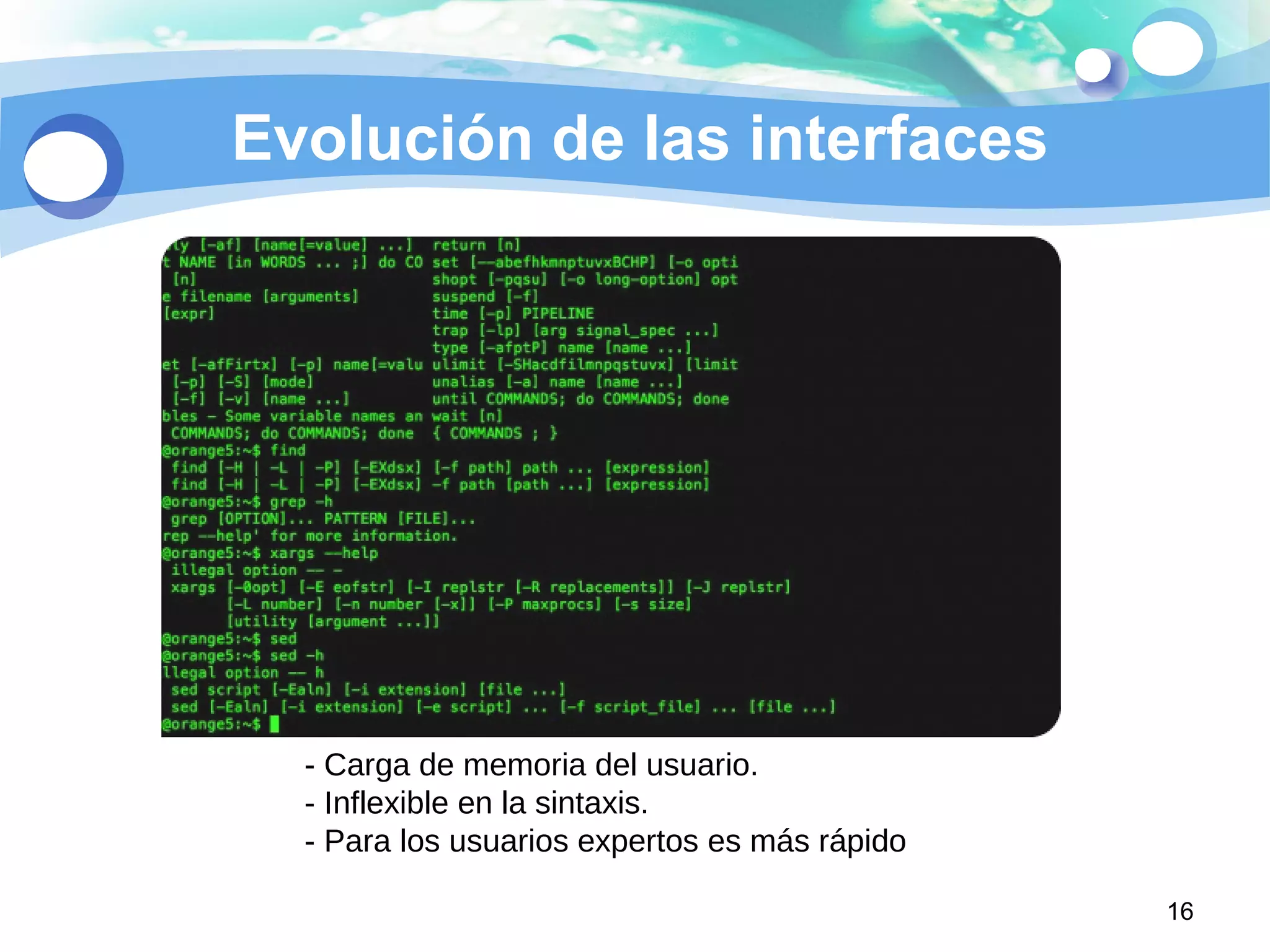 Evolución de las interfaces
16
- Carga de memoria del usuario.
- Inflexible en la sintaxis.
- Para los usuarios expertos es más rápido
 