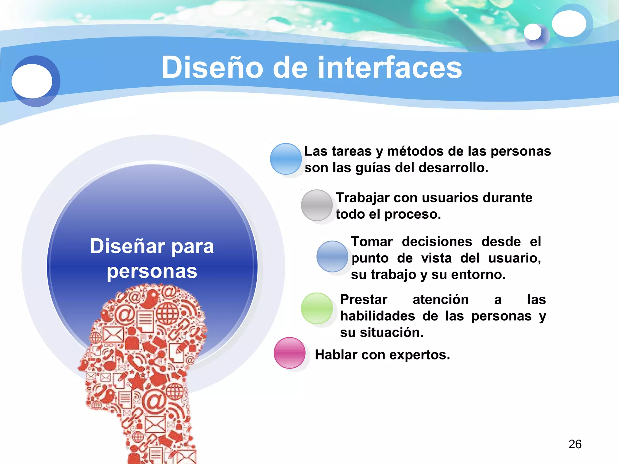 26
Diseño de interfaces
Las tareas y métodos de las personas
son las guías del desarrollo.
Hablar con expertos.
Prestar atención a las
habilidades de las personas y
su situación.
Trabajar con usuarios durante
todo el proceso.
Tomar decisiones desde el
punto de vista del usuario,
su trabajo y su entorno.
Diseñar para
personas
 