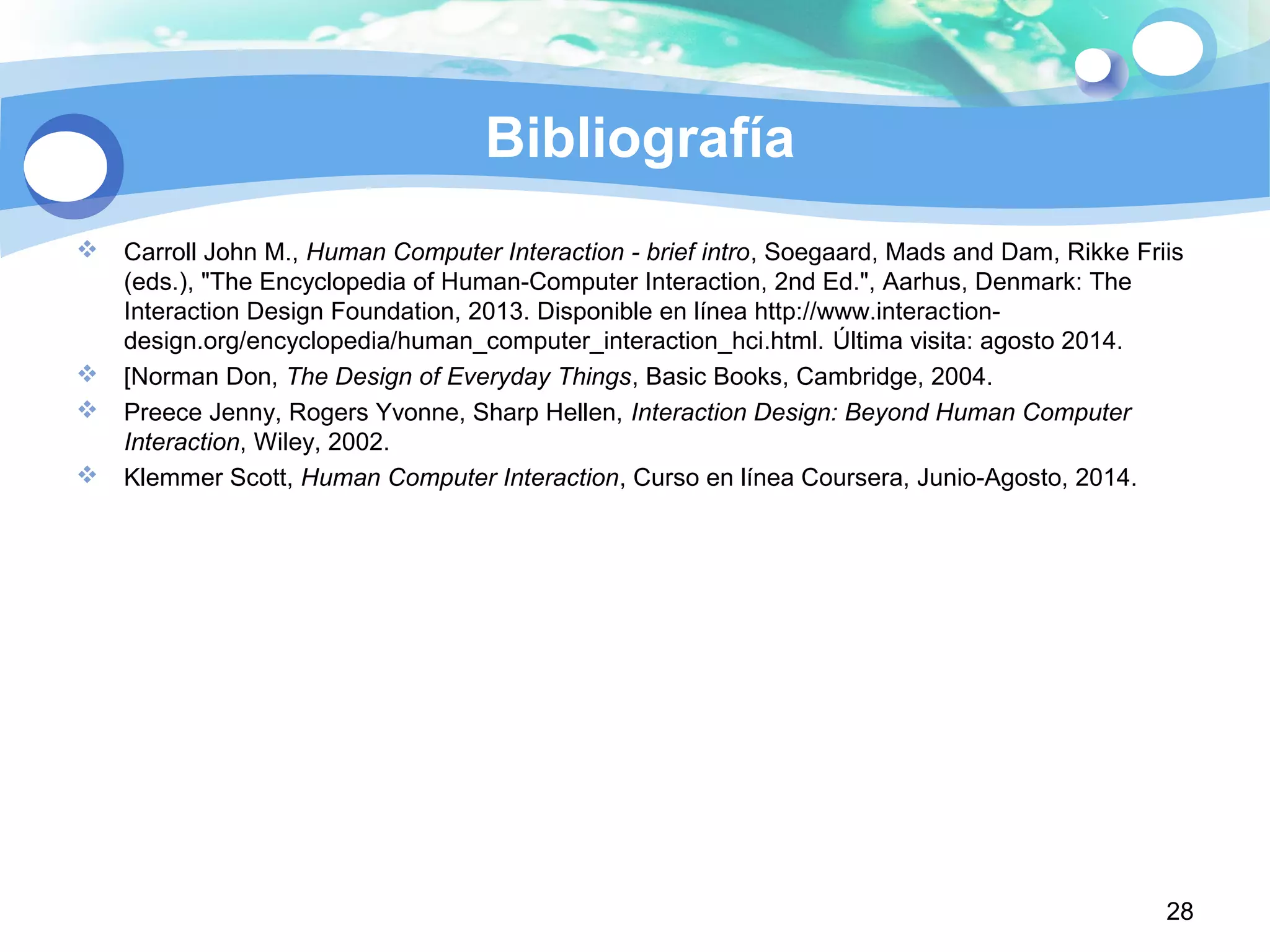 28
Bibliografía
 Carroll John M., Human Computer Interaction - brief intro, Soegaard, Mads and Dam, Rikke Friis
(eds.), "The Encyclopedia of Human-Computer Interaction, 2nd Ed.", Aarhus, Denmark: The
Interaction Design Foundation, 2013. Disponible en línea http://www.interaction-
design.org/encyclopedia/human_computer_interaction_hci.html. Última visita: agosto 2014.
 [Norman Don, The Design of Everyday Things, Basic Books, Cambridge, 2004.
 Preece Jenny, Rogers Yvonne, Sharp Hellen, Interaction Design: Beyond Human Computer
Interaction, Wiley, 2002.
 Klemmer Scott, Human Computer Interaction, Curso en línea Coursera, Junio-Agosto, 2014.
 