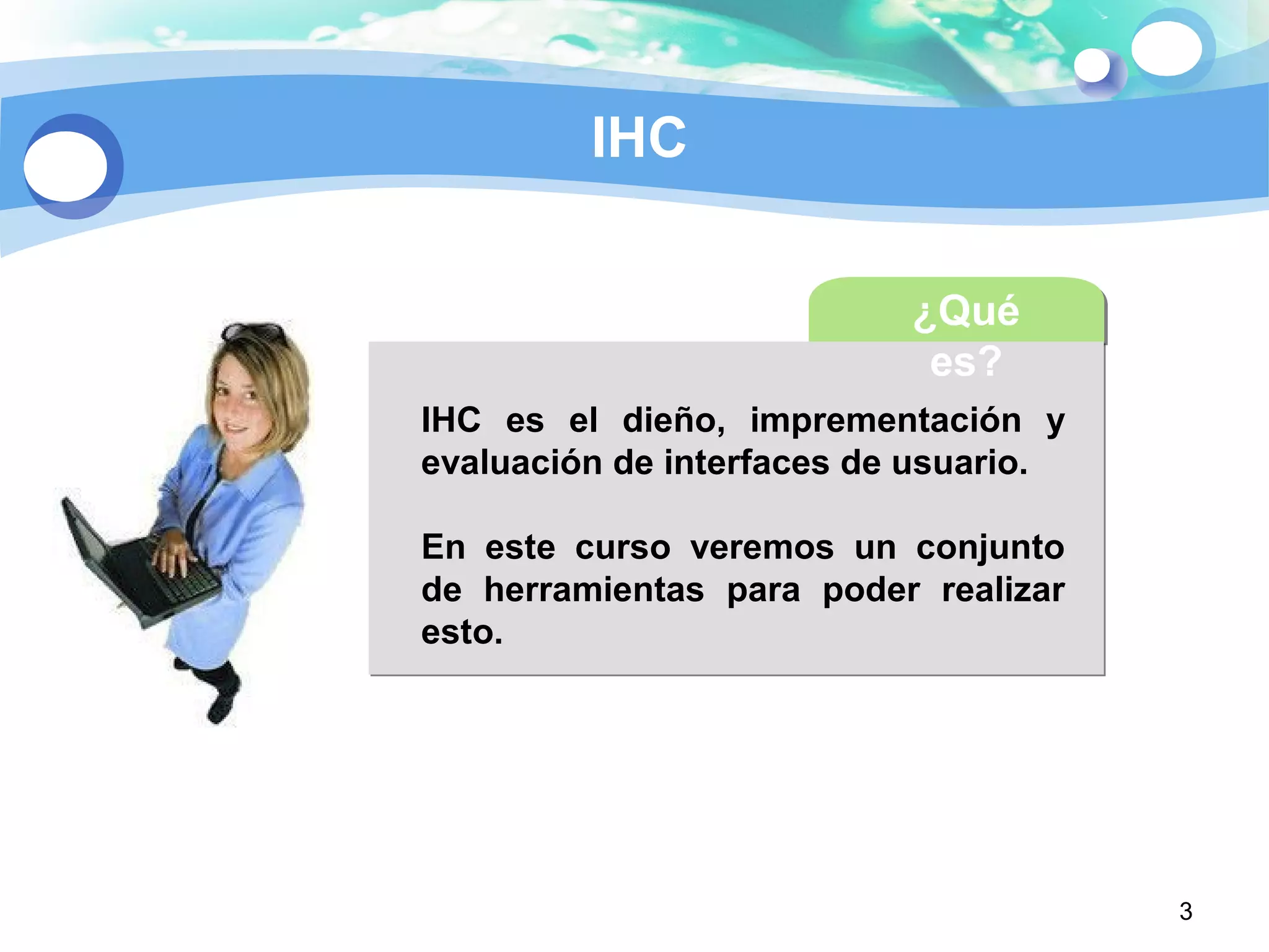 3
IHC
¿Qué
es?
IHC es el dieño, imprementación y
evaluación de interfaces de usuario.
En este curso veremos un conjunto
de herramientas para poder realizar
esto.
 