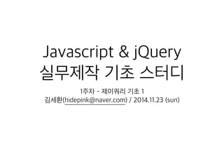 Javascript & jQuery 
실무제작 기초 스터디 
1주차 - 제이쿼리 기초 1 
김세환(hidepink@naver.com) / 2014.11.23 (sun) 
 