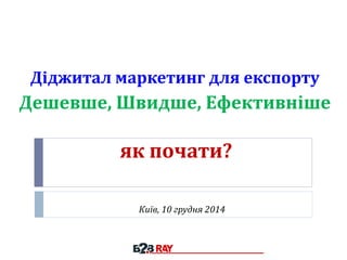 як почати?
Київ, 10 грудня 2014
Діджитал маркетинг для експорту
Дешевше, Швидше, Ефективніше
 