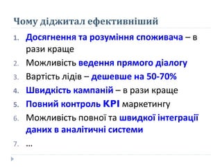 Чому діджитал ефективніший
1. Досягнення та розуміння споживача – в
рази краще
2. Можливість ведення прямого діалогу
3. Вартість лідів – дешевше на 50-70%
4. Швидкість кампаній – в рази краще
5. Повний контроль KPI маркетингу
6. Можливість повної та швидкої інтеграції
даних в аналітичні системи
7. …
 