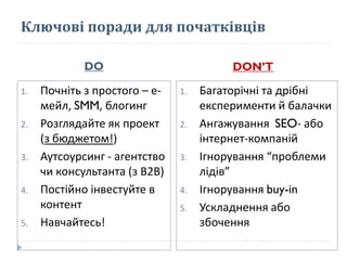 Ключові поради для початківців
DO DON’T
1. Почніть з простого – е-
мейл, SMM, блогинг
2. Розглядайте як проект
(з бюджетом!)
3. Аутсоурсинг - агентство
чи консультанта (з В2В)
4. Постійно інвестуйте в
контент
5. Навчайтесь!
1. Багаторічні та дрібні
експерименти й балачки
2. Ангажування SEO- або
інтернет-компаній
3. Ігнорування “проблеми
лідів”
4. Ігнорування buy-in
5. Ускладнення або
збочення
 
