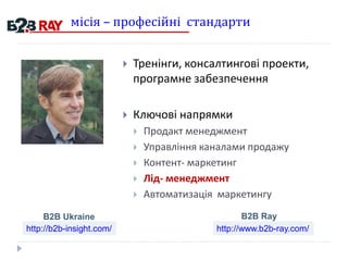 місія – професійні стандарти
 Тренінги, консалтингові проекти,
програмне забезпечення
 Ключові напрямки
 Продакт менеджмент
 Управління каналами продажу
 Контент- маркетинг
 Лід- менеджмент
 Автоматизація маркетингу
http://b2b-insight.com/ http://www.b2b-ray.com/
B2B Ukraine B2B Ray
 