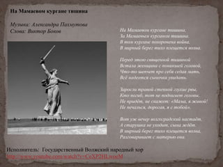 На Мамаевом кургане тишина
Музыка: Александра Пахмутова
Слова: Виктор Боков На Мамаевом кургане тишина,
За Мамаевым курганом тишина.
В том кургане похоронена война,
В мирный берег тихо плещется волна.
Перед этою священной тишиной
Встала женщина с поникшей головой,
Что-то шепчет про себя седая мать,
Всё надеется сыночка увидать.
Заросли травой степной глухие рвы,
Кто погиб, тот не поднимет головы,
Не придёт, не скажет: «Мама, я живой!
Не печалься, дорогая, я с тобой».
Вот уж вечер волгоградский настаёт,
А старушка не уходит, сына ждёт.
В мирный берег тихо плещется волна,
Разговаривает с матерью она.
Исполнитель: Государственный Волжский народный хор
http://www.youtube.com/watch?v=CeXP2HLwoeM
 