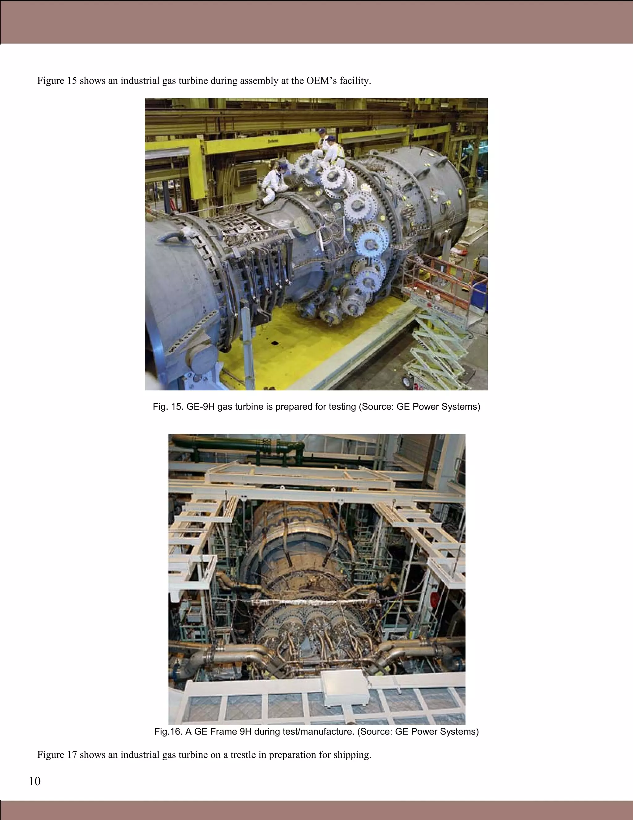 10
Figure 15 shows an industrial gas turbine during assembly at the OEM’s facility.
Fig. 15. GE-9H gas turbine is prepared for testing (Source: GE Power Systems)
Fig.16. A GE Frame 9H during test/manufacture. (Source: GE Power Systems)
Figure 17 shows an industrial gas turbine on a trestle in preparation for shipping.
1.1 Gas Turbines in Simple Cycle and Combined Cycle Applications
 