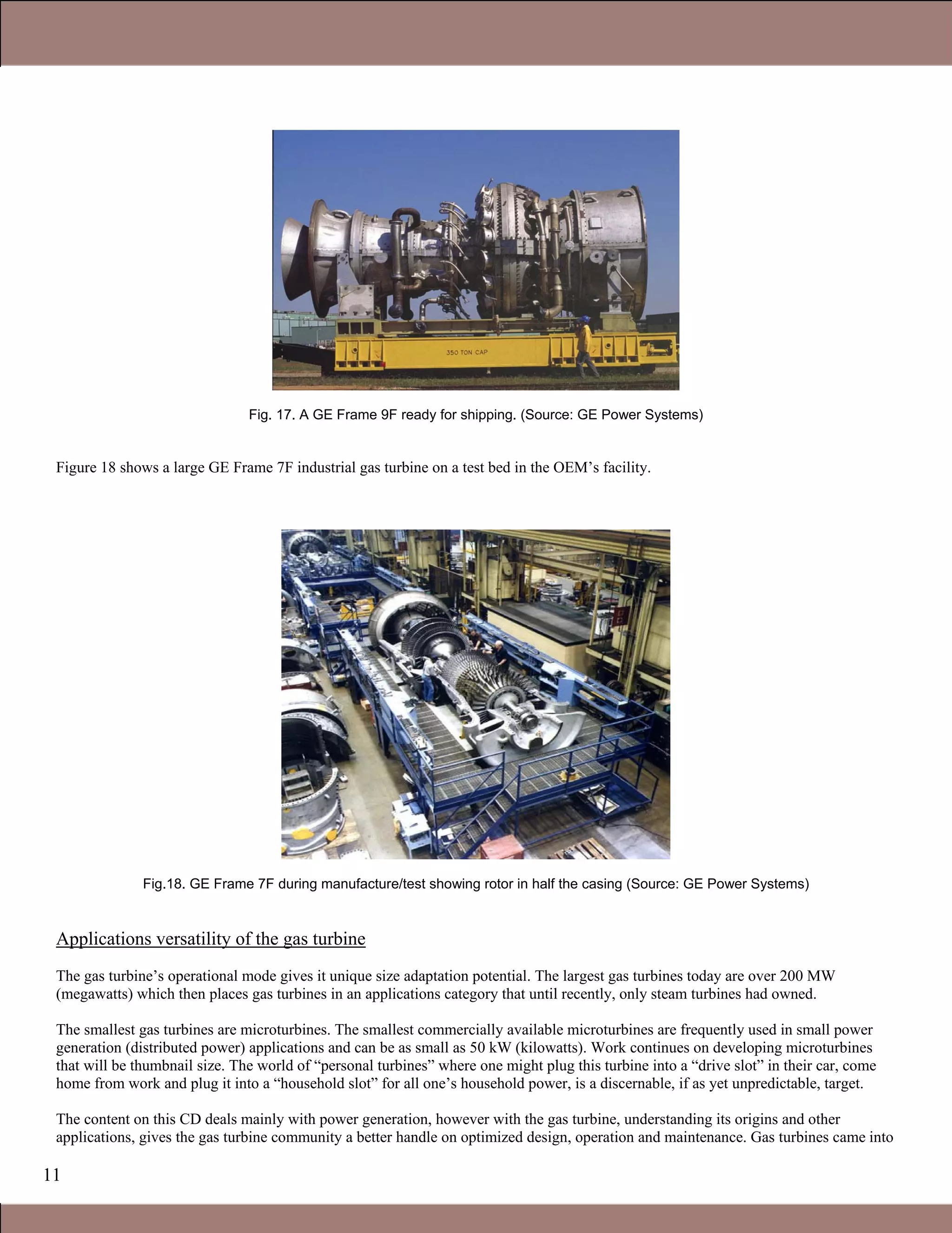 11
Fig. 17. A GE Frame 9F ready for shipping. (Source: GE Power Systems)
Figure 18 shows a large GE Frame 7F industrial gas turbine on a test bed in the OEM’s facility.
Fig.18. GE Frame 7F during manufacture/test showing rotor in half the casing (Source: GE Power Systems)
Applications versatility of the gas turbine
The gas turbine’s operational mode gives it unique size adaptation potential. The largest gas turbines today are over 200 MW
(megawatts) which then places gas turbines in an applications category that until recently, only steam turbines had owned.
The smallest gas turbines are microturbines. The smallest commercially available microturbines are frequently used in small power
generation (distributed power) applications and can be as small as 50 kW (kilowatts). Work continues on developing microturbines
that will be thumbnail size. The world of “personal turbines” where one might plug this turbine into a “drive slot” in their car, come
home from work and plug it into a “household slot” for all one’s household power, is a discernable, if as yet unpredictable, target.
The content on this CD deals mainly with power generation, however with the gas turbine, understanding its origins and other
applications, gives the gas turbine community a better handle on optimized design, operation and maintenance. Gas turbines came into
Claire Soares
 