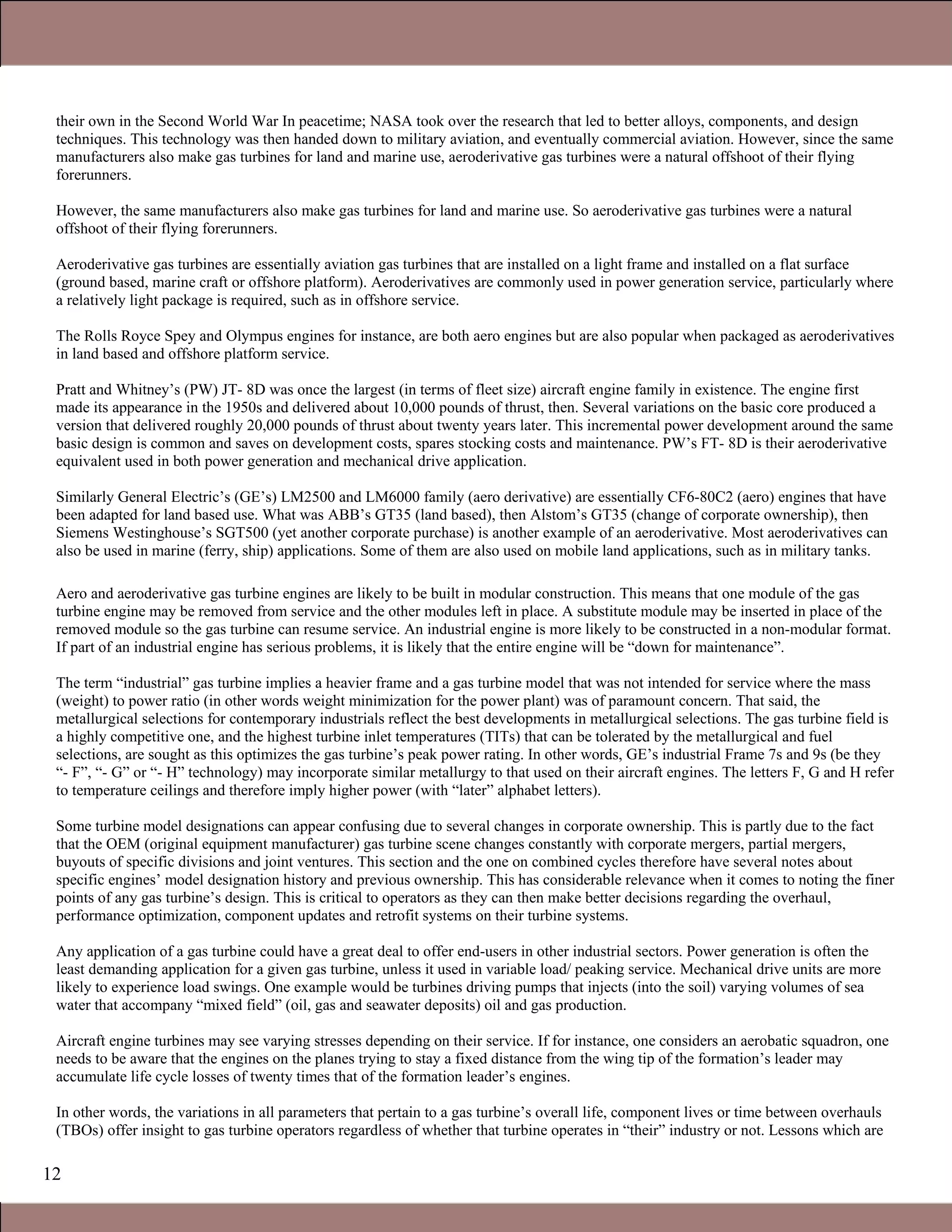 12
their own in the Second World War In peacetime; NASA took over the research that led to better alloys, components, and design
techniques. This technology was then handed down to military aviation, and eventually commercial aviation. However, since the same
manufacturers also make gas turbines for land and marine use, aeroderivative gas turbines were a natural offshoot of their flying
forerunners.
However, the same manufacturers also make gas turbines for land and marine use. So aeroderivative gas turbines were a natural
offshoot of their flying forerunners.
Aeroderivative gas turbines are essentially aviation gas turbines that are installed on a light frame and installed on a flat surface
(ground based, marine craft or offshore platform). Aeroderivatives are commonly used in power generation service, particularly where
a relatively light package is required, such as in offshore service.
The Rolls Royce Spey and Olympus engines for instance, are both aero engines but are also popular when packaged as aeroderivatives
in land based and offshore platform service.
Pratt and Whitney’s (PW) JT- 8D was once the largest (in terms of fleet size) aircraft engine family in existence. The engine first
made its appearance in the 1950s and delivered about 10,000 pounds of thrust, then. Several variations on the basic core produced a
version that delivered roughly 20,000 pounds of thrust about twenty years later. This incremental power development around the same
basic design is common and saves on development costs, spares stocking costs and maintenance. PW’s FT- 8D is their aeroderivative
equivalent used in both power generation and mechanical drive application.
Similarly General Electric’s (GE’s) LM2500 and LM6000 family (aero derivative) are essentially CF6-80C2 (aero) engines that have
been adapted for land based use. What was ABB’s GT35 (land based), then Alstom’s GT35 (change of corporate ownership), then
Siemens Westinghouse’s SGT500 (yet another corporate purchase) is another example of an aeroderivative. Most aeroderivatives can
also be used in marine (ferry, ship) applications. Some of them are also used on mobile land applications, such as in military tanks.
Aero and aeroderivative gas turbine engines are likely to be built in modular construction. This means that one module of the gas
turbine engine may be removed from service and the other modules left in place. A substitute module may be inserted in place of the
removed module so the gas turbine can resume service. An industrial engine is more likely to be constructed in a non-modular format.
If part of an industrial engine has serious problems, it is likely that the entire engine will be “down for maintenance”.
The term “industrial” gas turbine implies a heavier frame and a gas turbine model that was not intended for service where the mass
(weight) to power ratio (in other words weight minimization for the power plant) was of paramount concern. That said, the
metallurgical selections for contemporary industrials reflect the best developments in metallurgical selections. The gas turbine field is
a highly competitive one, and the highest turbine inlet temperatures (TITs) that can be tolerated by the metallurgical and fuel
selections, are sought as this optimizes the gas turbine’s peak power rating. In other words, GE’s industrial Frame 7s and 9s (be they
“- F”, “- G” or “- H” technology) may incorporate similar metallurgy to that used on their aircraft engines. The letters F, G and H refer
to temperature ceilings and therefore imply higher power (with “later” alphabet letters).
Some turbine model designations can appear confusing due to several changes in corporate ownership. This is partly due to the fact
that the OEM (original equipment manufacturer) gas turbine scene changes constantly with corporate mergers, partial mergers,
buyouts of specific divisions and joint ventures. This section and the one on combined cycles therefore have several notes about
specific engines’ model designation history and previous ownership. This has considerable relevance when it comes to noting the finer
points of any gas turbine’s design. This is critical to operators as they can then make better decisions regarding the overhaul,
performance optimization, component updates and retrofit systems on their turbine systems.
Any application of a gas turbine could have a great deal to offer end-users in other industrial sectors. Power generation is often the
least demanding application for a given gas turbine, unless it used in variable load/ peaking service. Mechanical drive units are more
likely to experience load swings. One example would be turbines driving pumps that injects (into the soil) varying volumes of sea
water that accompany “mixed field” (oil, gas and seawater deposits) oil and gas production.
Aircraft engine turbines may see varying stresses depending on their service. If for instance, one considers an aerobatic squadron, one
needs to be aware that the engines on the planes trying to stay a fixed distance from the wing tip of the formation’s leader may
accumulate life cycle losses of twenty times that of the formation leader’s engines.
In other words, the variations in all parameters that pertain to a gas turbine’s overall life, component lives or time between overhauls
(TBOs) offer insight to gas turbine operators regardless of whether that turbine operates in “their” industry or not. Lessons which are
1.1 Gas Turbines in Simple Cycle and Combined Cycle Applications
 