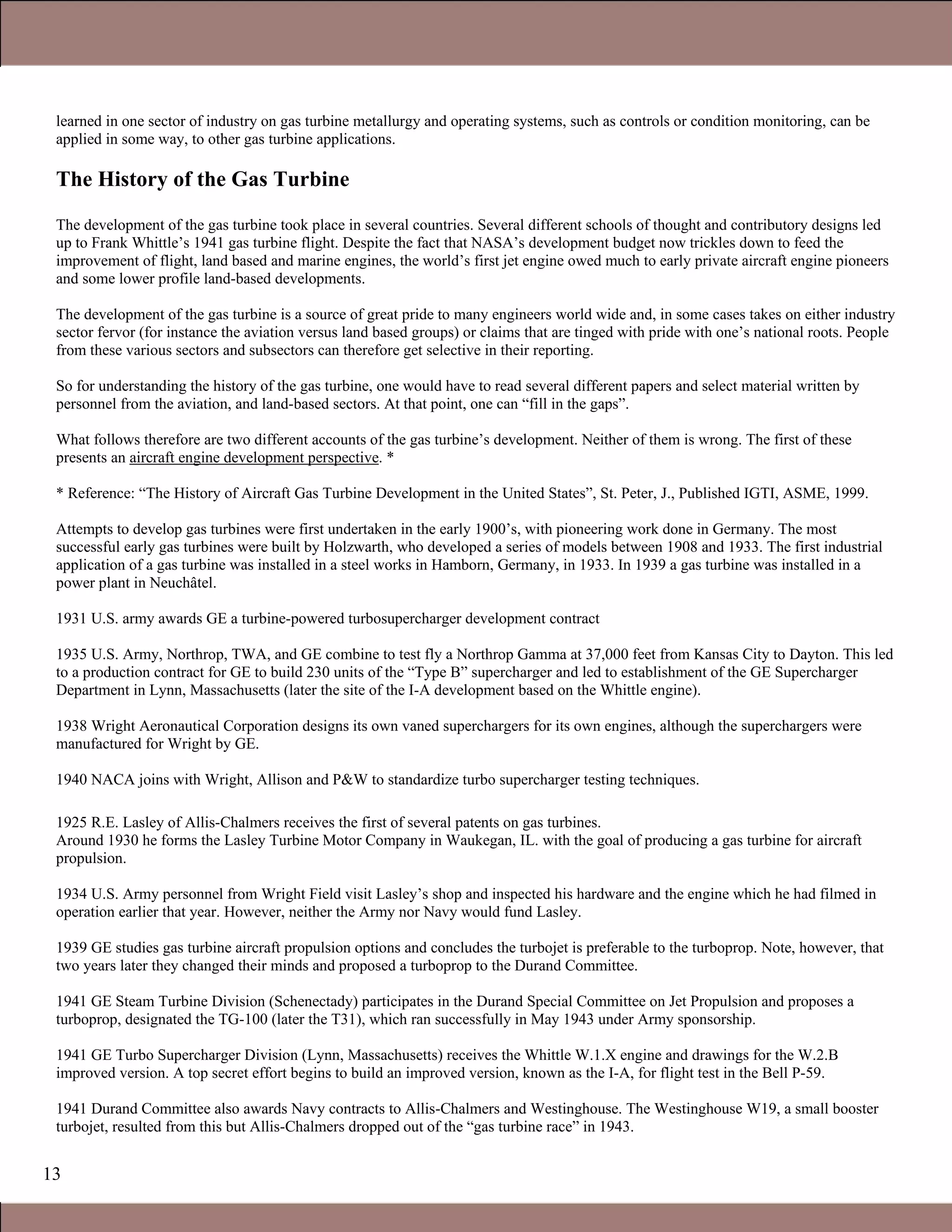 13
learned in one sector of industry on gas turbine metallurgy and operating systems, such as controls or condition monitoring, can be
applied in some way, to other gas turbine applications.
The History of the Gas Turbine
The development of the gas turbine took place in several countries. Several different schools of thought and contributory designs led
up to Frank Whittle’s 1941 gas turbine flight. Despite the fact that NASA’s development budget now trickles down to feed the
improvement of flight, land based and marine engines, the world’s first jet engine owed much to early private aircraft engine pioneers
and some lower profile land-based developments.
The development of the gas turbine is a source of great pride to many engineers world wide and, in some cases takes on either industry
sector fervor (for instance the aviation versus land based groups) or claims that are tinged with pride with one’s national roots. People
from these various sectors and subsectors can therefore get selective in their reporting.
So for understanding the history of the gas turbine, one would have to read several different papers and select material written by
personnel from the aviation, and land-based sectors. At that point, one can “fill in the gaps”.
What follows therefore are two different accounts of the gas turbine’s development. Neither of them is wrong. The first of these
presents an aircraft engine development perspective. *
* Reference: “The History of Aircraft Gas Turbine Development in the United States”, St. Peter, J., Published IGTI, ASME, 1999.
Attempts to develop gas turbines were first undertaken in the early 1900’s, with pioneering work done in Germany. The most
successful early gas turbines were built by Holzwarth, who developed a series of models between 1908 and 1933. The first industrial
application of a gas turbine was installed in a steel works in Hamborn, Germany, in 1933. In 1939 a gas turbine was installed in a
power plant in Neuchâtel.
1931 U.S. army awards GE a turbine-powered turbosupercharger development contract
1935 U.S. Army, Northrop, TWA, and GE combine to test fly a Northrop Gamma at 37,000 feet from Kansas City to Dayton. This led
to a production contract for GE to build 230 units of the “Type B” supercharger and led to establishment of the GE Supercharger
Department in Lynn, Massachusetts (later the site of the I-A development based on the Whittle engine).
1938 Wright Aeronautical Corporation designs its own vaned superchargers for its own engines, although the superchargers were
manufactured for Wright by GE.
1940 NACA joins with Wright, Allison and P&W to standardize turbo supercharger testing techniques.
1.1 Simple and Combined Cycles
1925 R.E. Lasley of Allis-Chalmers receives the first of several patents on gas turbines.
Around 1930 he forms the Lasley Turbine Motor Company in Waukegan, IL. with the goal of producing a gas turbine for aircraft
propulsion.
1934 U.S. Army personnel from Wright Field visit Lasley’s shop and inspected his hardware and the engine which he had filmed in
operation earlier that year. However, neither the Army nor Navy would fund Lasley.
1939 GE studies gas turbine aircraft propulsion options and concludes the turbojet is preferable to the turboprop. Note, however, that
two years later they changed their minds and proposed a turboprop to the Durand Committee.
1941 GE Steam Turbine Division (Schenectady) participates in the Durand Special Committee on Jet Propulsion and proposes a
turboprop, designated the TG-100 (later the T31), which ran successfully in May 1943 under Army sponsorship.
1941 GE Turbo Supercharger Division (Lynn, Massachusetts) receives the Whittle W.1.X engine and drawings for the W.2.B
improved version. A top secret effort begins to build an improved version, known as the I-A, for flight test in the Bell P-59.
1941 Durand Committee also awards Navy contracts to Allis-Chalmers and Westinghouse. The Westinghouse W19, a small booster
turbojet, resulted from this but Allis-Chalmers dropped out of the “gas turbine race” in 1943.
Claire Soares
 