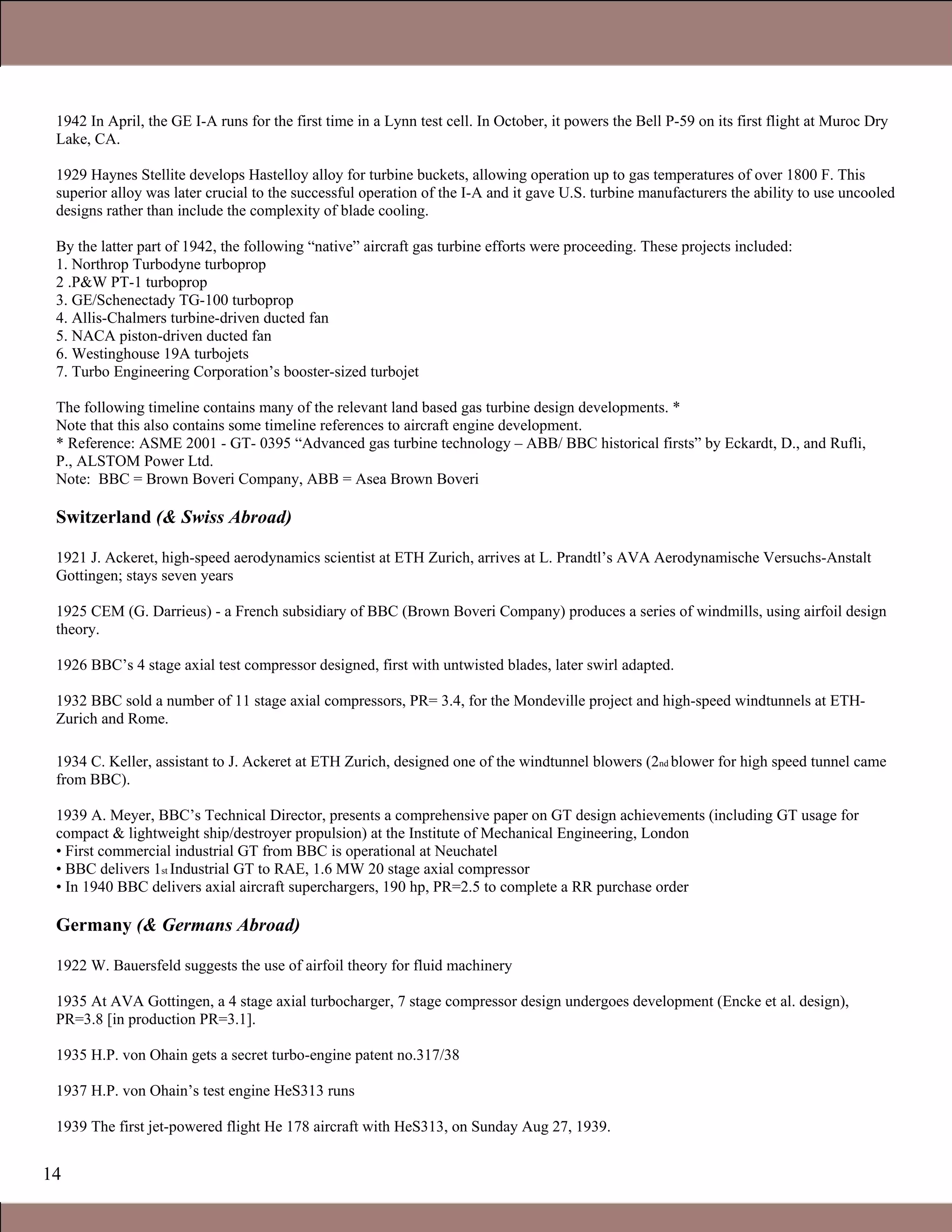 14
1942 In April, the GE I-A runs for the first time in a Lynn test cell. In October, it powers the Bell P-59 on its first flight at Muroc Dry
Lake, CA.
1929 Haynes Stellite develops Hastelloy alloy for turbine buckets, allowing operation up to gas temperatures of over 1800 F. This
superior alloy was later crucial to the successful operation of the I-A and it gave U.S. turbine manufacturers the ability to use uncooled
designs rather than include the complexity of blade cooling.
By the latter part of 1942, the following “native” aircraft gas turbine efforts were proceeding. These projects included:
1. Northrop Turbodyne turboprop
2 .P&W PT-1 turboprop
3. GE/Schenectady TG-100 turboprop
4. Allis-Chalmers turbine-driven ducted fan
5. NACA piston-driven ducted fan
6. Westinghouse 19A turbojets
7. Turbo Engineering Corporation’s booster-sized turbojet
The following timeline contains many of the relevant land based gas turbine design developments. *
Note that this also contains some timeline references to aircraft engine development.
* Reference: ASME 2001 - GT- 0395 “Advanced gas turbine technology – ABB/ BBC historical firsts” by Eckardt, D., and Rufli,
P., ALSTOM Power Ltd.
Note: BBC = Brown Boveri Company, ABB = Asea Brown Boveri
Switzerland (& Swiss Abroad)
1921 J. Ackeret, high-speed aerodynamics scientist at ETH Zurich, arrives at L. Prandtl’s AVA Aerodynamische Versuchs-Anstalt
Gottingen; stays seven years
1925 CEM (G. Darrieus) - a French subsidiary of BBC (Brown Boveri Company) produces a series of windmills, using airfoil design
theory.
1926 BBC’s 4 stage axial test compressor designed, first with untwisted blades, later swirl adapted.
1932 BBC sold a number of 11 stage axial compressors, PR= 3.4, for the Mondeville project and high-speed windtunnels at ETH-
Zurich and Rome.
1934 C. Keller, assistant to J. Ackeret at ETH Zurich, designed one of the windtunnel blowers (2nd blower for high speed tunnel came
from BBC).
1939 A. Meyer, BBC’s Technical Director, presents a comprehensive paper on GT design achievements (including GT usage for
compact & lightweight ship/destroyer propulsion) at the Institute of Mechanical Engineering, London
• First commercial industrial GT from BBC is operational at Neuchatel
• BBC delivers 1st Industrial GT to RAE, 1.6 MW 20 stage axial compressor
• In 1940 BBC delivers axial aircraft superchargers, 190 hp, PR=2.5 to complete a RR purchase order
Germany (& Germans Abroad)
1922 W. Bauersfeld suggests the use of airfoil theory for fluid machinery
1935 At AVA Gottingen, a 4 stage axial turbocharger, 7 stage compressor design undergoes development (Encke et al. design),
PR=3.8 [in production PR=3.1].
1935 H.P. von Ohain gets a secret turbo-engine patent no.317/38
1937 H.P. von Ohain’s test engine HeS313 runs
1939 The first jet-powered flight He 178 aircraft with HeS313, on Sunday Aug 27, 1939.
1.1 Gas Turbines in Simple Cycle and Combined Cycle Applications
 