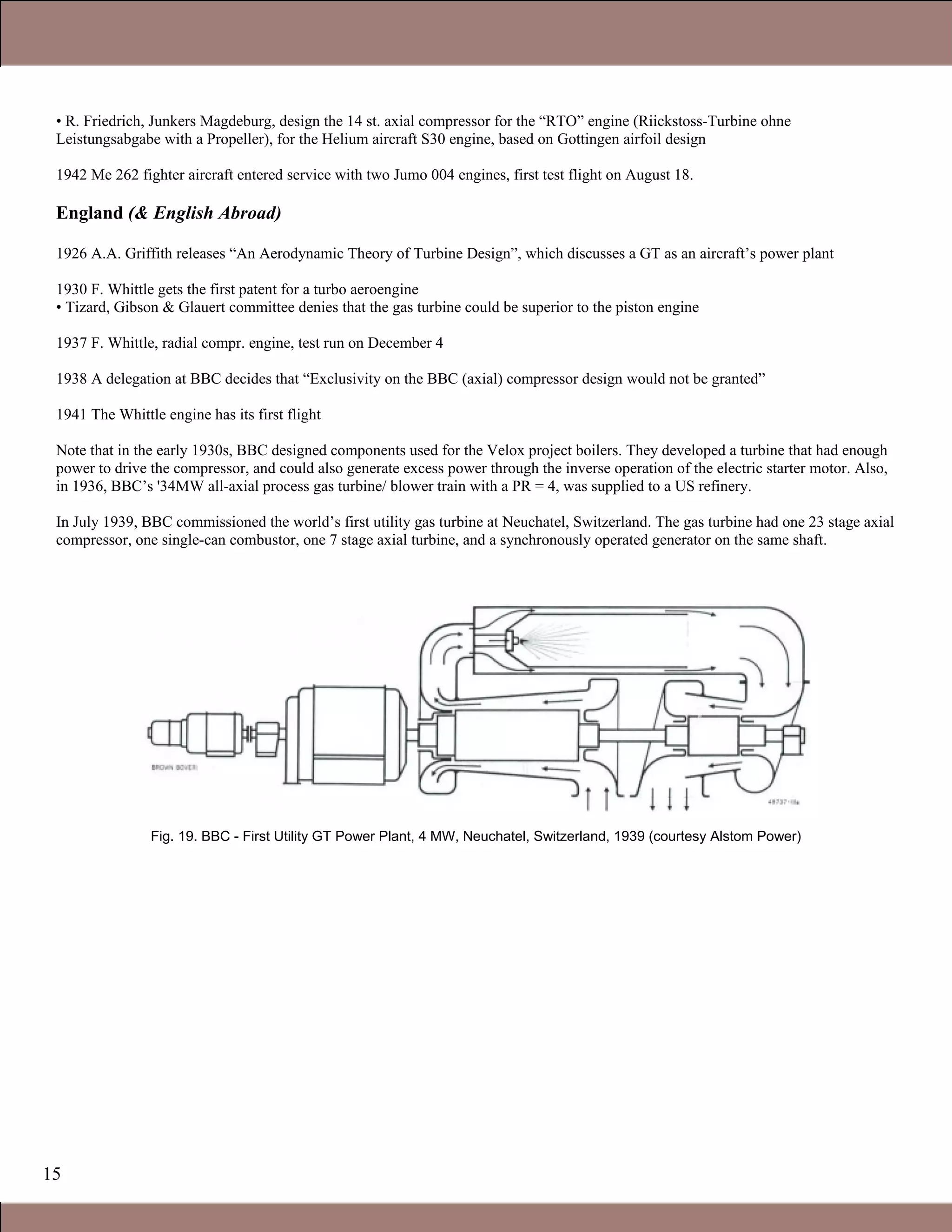 15
• R. Friedrich, Junkers Magdeburg, design the 14 st. axial compressor for the “RTO” engine (Riickstoss-Turbine ohne
Leistungsabgabe with a Propeller), for the Helium aircraft S30 engine, based on Gottingen airfoil design
1942 Me 262 fighter aircraft entered service with two Jumo 004 engines, first test flight on August 18.
England (& English Abroad)
1926 A.A. Griffith releases “An Aerodynamic Theory of Turbine Design”, which discusses a GT as an aircraft’s power plant
1930 F. Whittle gets the first patent for a turbo aeroengine
• Tizard, Gibson & Glauert committee denies that the gas turbine could be superior to the piston engine
1937 F. Whittle, radial compr. engine, test run on December 4
1938 A delegation at BBC decides that “Exclusivity on the BBC (axial) compressor design would not be granted”
1941 The Whittle engine has its first flight
Note that in the early 1930s, BBC designed components used for the Velox project boilers. They developed a turbine that had enough
power to drive the compressor, and could also generate excess power through the inverse operation of the electric starter motor. Also,
in 1936, BBC’s '34MW all-axial process gas turbine/ blower train with a PR = 4, was supplied to a US refinery.
In July 1939, BBC commissioned the world’s first utility gas turbine at Neuchatel, Switzerland. The gas turbine had one 23 stage axial
compressor, one single-can combustor, one 7 stage axial turbine, and a synchronously operated generator on the same shaft.
Fig. 19. BBC - First Utility GT Power Plant, 4 MW, Neuchatel, Switzerland, 1939 (courtesy Alstom Power)
Claire Soares
 