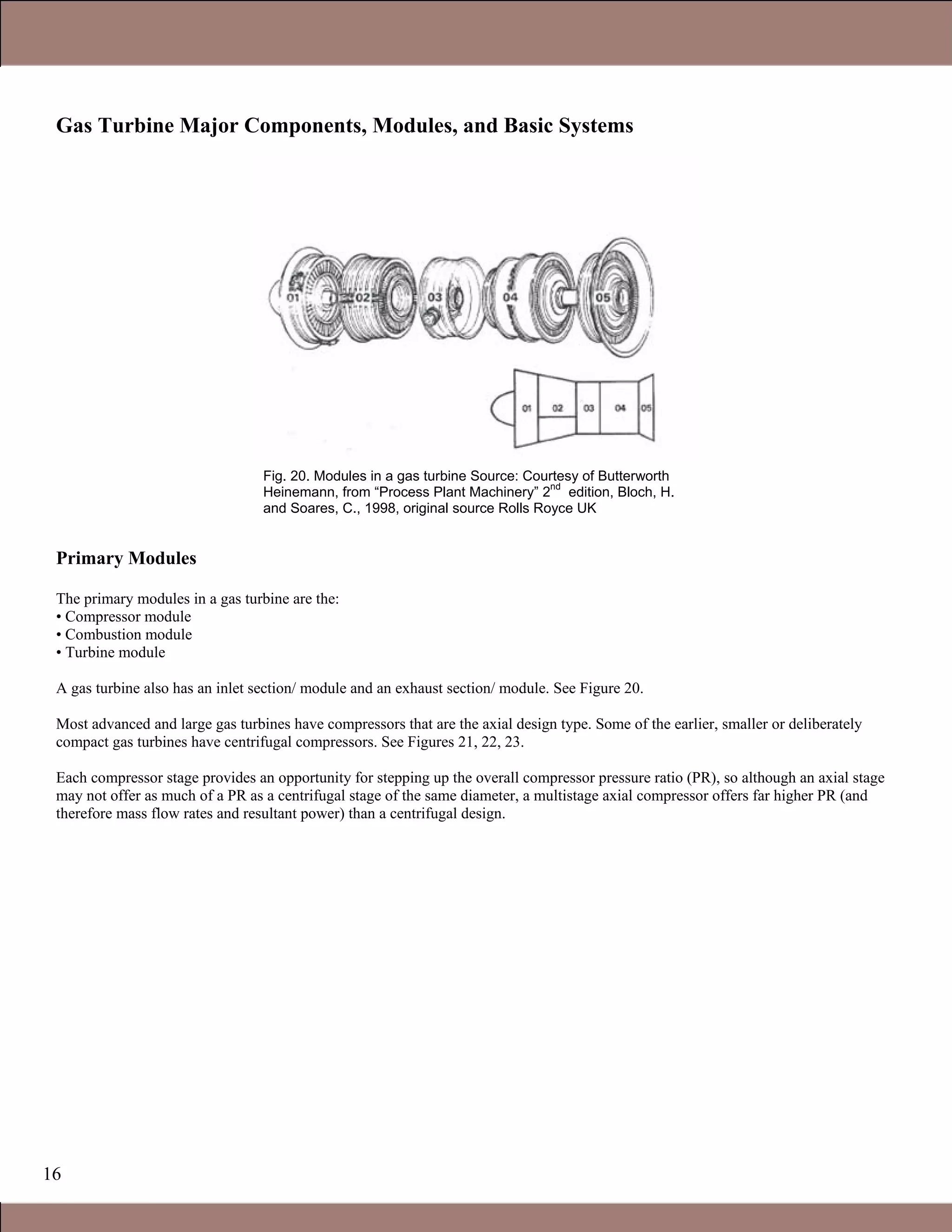16
Gas Turbine Major Components, Modules, and Basic Systems
Primary Modules
The primary modules in a gas turbine are the:
• Compressor module
• Combustion module
• Turbine module
A gas turbine also has an inlet section/ module and an exhaust section/ module. See Figure 20.
Most advanced and large gas turbines have compressors that are the axial design type. Some of the earlier, smaller or deliberately
compact gas turbines have centrifugal compressors. See Figures 21, 22, 23.
Each compressor stage provides an opportunity for stepping up the overall compressor pressure ratio (PR), so although an axial stage
may not offer as much of a PR as a centrifugal stage of the same diameter, a multistage axial compressor offers far higher PR (and
therefore mass flow rates and resultant power) than a centrifugal design.
Fig. 20. Modules in a gas turbine Source: Courtesy of Butterworth
Heinemann, from “Process Plant Machinery” 2
nd
edition, Bloch, H.
and Soares, C., 1998, original source Rolls Royce UK
1.1 Gas Turbines in Simple Cycle and Combined Cycle Applications
 
