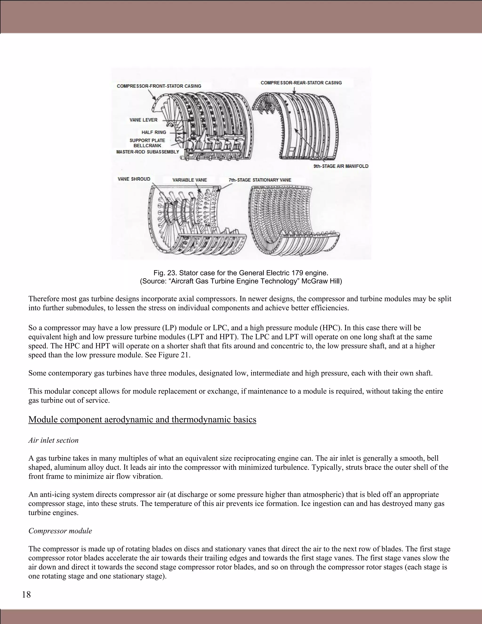 18
Fig. 23. Stator case for the General Electric 179 engine.
(Source: “Aircraft Gas Turbine Engine Technology” McGraw Hill)
Therefore most gas turbine designs incorporate axial compressors. In newer designs, the compressor and turbine modules may be split
into further submodules, to lessen the stress on individual components and achieve better efficiencies.
So a compressor may have a low pressure (LP) module or LPC, and a high pressure module (HPC). In this case there will be
equivalent high and low pressure turbine modules (LPT and HPT). The LPC and LPT will operate on one long shaft at the same
speed. The HPC and HPT will operate on a shorter shaft that fits around and concentric to, the low pressure shaft, and at a higher
speed than the low pressure module. See Figure 21.
Some contemporary gas turbines have three modules, designated low, intermediate and high pressure, each with their own shaft.
This modular concept allows for module replacement or exchange, if maintenance to a module is required, without taking the entire
gas turbine out of service.
Module component aerodynamic and thermodynamic basics
Air inlet section
A gas turbine takes in many multiples of what an equivalent size reciprocating engine can. The air inlet is generally a smooth, bell
shaped, aluminum alloy duct. It leads air into the compressor with minimized turbulence. Typically, struts brace the outer shell of the
front frame to minimize air flow vibration.
An anti-icing system directs compressor air (at discharge or some pressure higher than atmospheric) that is bled off an appropriate
compressor stage, into these struts. The temperature of this air prevents ice formation. Ice ingestion can and has destroyed many gas
turbine engines.
Compressor module
The compressor is made up of rotating blades on discs and stationary vanes that direct the air to the next row of blades. The first stage
compressor rotor blades accelerate the air towards their trailing edges and towards the first stage vanes. The first stage vanes slow the
air down and direct it towards the second stage compressor rotor blades, and so on through the compressor rotor stages (each stage is
one rotating stage and one stationary stage).
1.1 Gas Turbines in Simple Cycle and Combined Cycle Applications
 