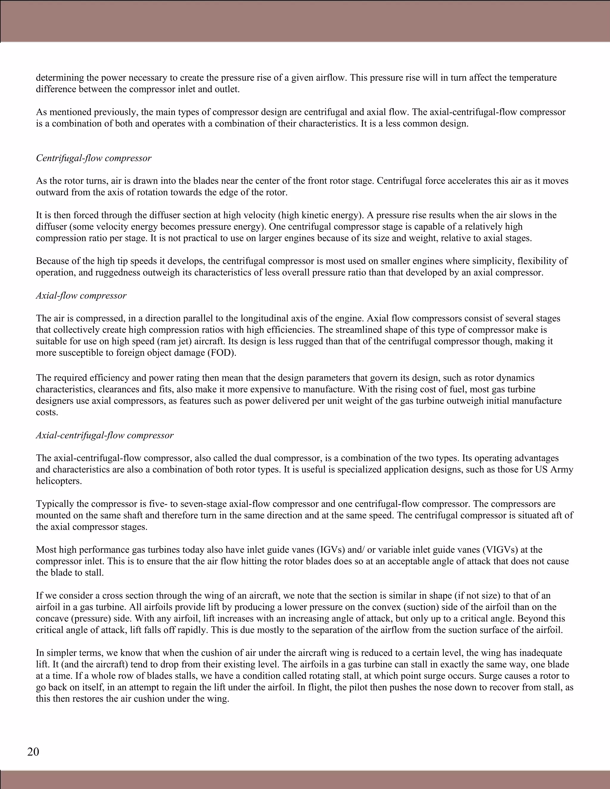 20
determining the power necessary to create the pressure rise of a given airflow. This pressure rise will in turn affect the temperature
difference between the compressor inlet and outlet.
As mentioned previously, the main types of compressor design are centrifugal and axial flow. The axial-centrifugal-flow compressor
is a combination of both and operates with a combination of their characteristics. It is a less common design.
Centrifugal-flow compressor
As the rotor turns, air is drawn into the blades near the center of the front rotor stage. Centrifugal force accelerates this air as it moves
outward from the axis of rotation towards the edge of the rotor.
It is then forced through the diffuser section at high velocity (high kinetic energy). A pressure rise results when the air slows in the
diffuser (some velocity energy becomes pressure energy). One centrifugal compressor stage is capable of a relatively high
compression ratio per stage. It is not practical to use on larger engines because of its size and weight, relative to axial stages.
Because of the high tip speeds it develops, the centrifugal compressor is most used on smaller engines where simplicity, flexibility of
operation, and ruggedness outweigh its characteristics of less overall pressure ratio than that developed by an axial compressor.
Axial-flow compressor
The air is compressed, in a direction parallel to the longitudinal axis of the engine. Axial flow compressors consist of several stages
that collectively create high compression ratios with high efficiencies. The streamlined shape of this type of compressor make is
suitable for use on high speed (ram jet) aircraft. Its design is less rugged than that of the centrifugal compressor though, making it
more susceptible to foreign object damage (FOD).
The required efficiency and power rating then mean that the design parameters that govern its design, such as rotor dynamics
characteristics, clearances and fits, also make it more expensive to manufacture. With the rising cost of fuel, most gas turbine
designers use axial compressors, as features such as power delivered per unit weight of the gas turbine outweigh initial manufacture
costs.
Axial-centrifugal-flow compressor
The axial-centrifugal-flow compressor, also called the dual compressor, is a combination of the two types. Its operating advantages
and characteristics are also a combination of both rotor types. It is useful is specialized application designs, such as those for US Army
helicopters.
Typically the compressor is five- to seven-stage axial-flow compressor and one centrifugal-flow compressor. The compressors are
mounted on the same shaft and therefore turn in the same direction and at the same speed. The centrifugal compressor is situated aft of
the axial compressor stages.
Most high performance gas turbines today also have inlet guide vanes (IGVs) and/ or variable inlet guide vanes (VIGVs) at the
compressor inlet. This is to ensure that the air flow hitting the rotor blades does so at an acceptable angle of attack that does not cause
the blade to stall.
If we consider a cross section through the wing of an aircraft, we note that the section is similar in shape (if not size) to that of an
airfoil in a gas turbine. All airfoils provide lift by producing a lower pressure on the convex (suction) side of the airfoil than on the
concave (pressure) side. With any airfoil, lift increases with an increasing angle of attack, but only up to a critical angle. Beyond this
critical angle of attack, lift falls off rapidly. This is due mostly to the separation of the airflow from the suction surface of the airfoil.
In simpler terms, we know that when the cushion of air under the aircraft wing is reduced to a certain level, the wing has inadequate
lift. It (and the aircraft) tend to drop from their existing level. The airfoils in a gas turbine can stall in exactly the same way, one blade
at a time. If a whole row of blades stalls, we have a condition called rotating stall, at which point surge occurs. Surge causes a rotor to
go back on itself, in an attempt to regain the lift under the airfoil. In flight, the pilot then pushes the nose down to recover from stall, as
this then restores the air cushion under the wing.
1.1 Gas Turbines in Simple Cycle and Combined Cycle Applications
 