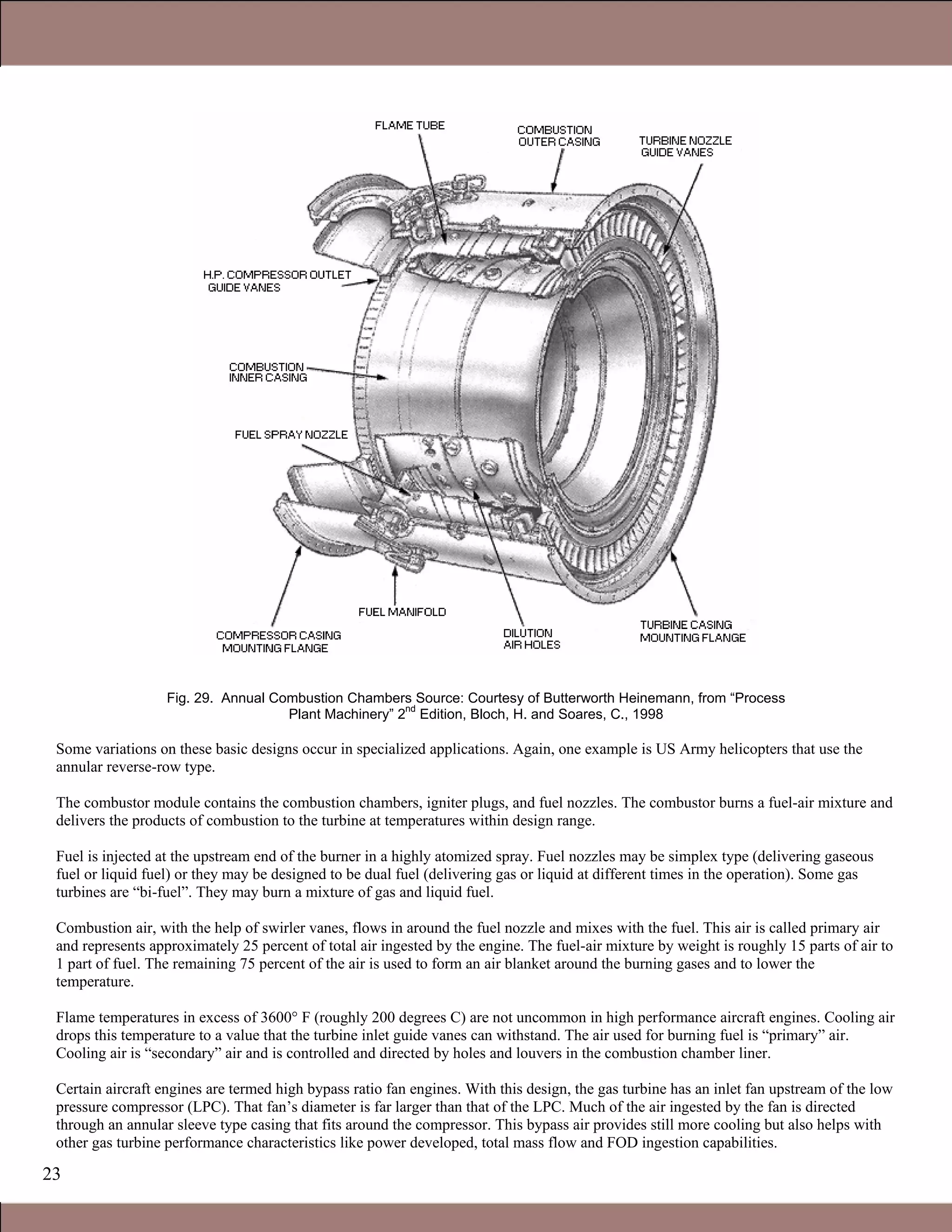 23
Fig. 29. Annual Combustion Chambers Source: Courtesy of Butterworth Heinemann, from “Process
Plant Machinery” 2nd
Edition, Bloch, H. and Soares, C., 1998
Some variations on these basic designs occur in specialized applications. Again, one example is US Army helicopters that use the
annular reverse-row type.
The combustor module contains the combustion chambers, igniter plugs, and fuel nozzles. The combustor burns a fuel-air mixture and
delivers the products of combustion to the turbine at temperatures within design range.
Fuel is injected at the upstream end of the burner in a highly atomized spray. Fuel nozzles may be simplex type (delivering gaseous
fuel or liquid fuel) or they may be designed to be dual fuel (delivering gas or liquid at different times in the operation). Some gas
turbines are “bi-fuel”. They may burn a mixture of gas and liquid fuel.
1.1 Simple and Combined Cycles
Combustion air, with the help of swirler vanes, flows in around the fuel nozzle and mixes with the fuel. This air is called primary air
and represents approximately 25 percent of total air ingested by the engine. The fuel-air mixture by weight is roughly 15 parts of air to
1 part of fuel. The remaining 75 percent of the air is used to form an air blanket around the burning gases and to lower the
temperature.
Flame temperatures in excess of 3600° F (roughly 200 degrees C) are not uncommon in high performance aircraft engines. Cooling air
drops this temperature to a value that the turbine inlet guide vanes can withstand. The air used for burning fuel is “primary” air.
Cooling air is “secondary” air and is controlled and directed by holes and louvers in the combustion chamber liner.
Certain aircraft engines are termed high bypass ratio fan engines. With this design, the gas turbine has an inlet fan upstream of the low
pressure compressor (LPC). That fan’s diameter is far larger than that of the LPC. Much of the air ingested by the fan is directed
through an annular sleeve type casing that fits around the compressor. This bypass air provides still more cooling but also helps with
other gas turbine performance characteristics like power developed, total mass flow and FOD ingestion capabilities.
Claire Soares
 