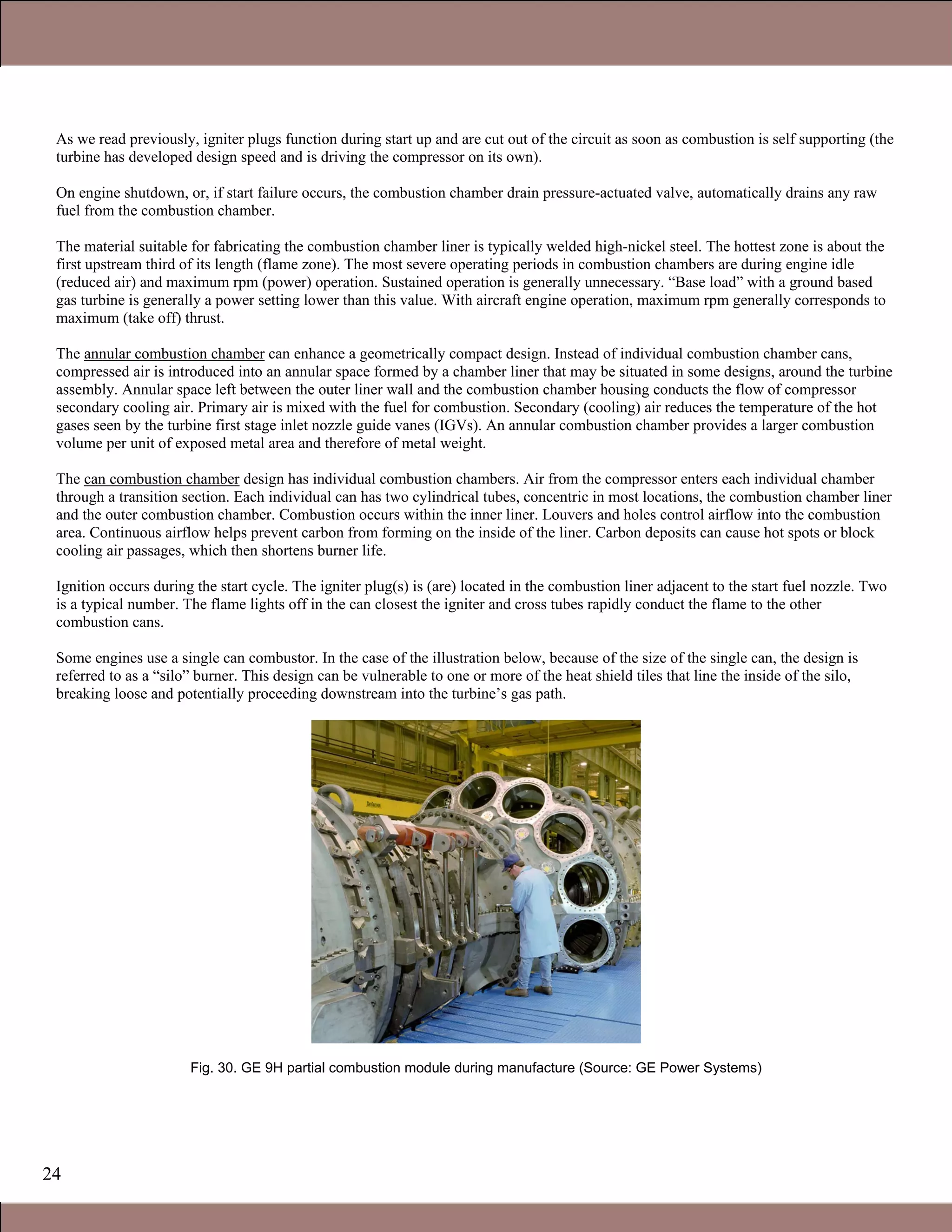 24
As we read previously, igniter plugs function during start up and are cut out of the circuit as soon as combustion is self supporting (the
turbine has developed design speed and is driving the compressor on its own).
On engine shutdown, or, if start failure occurs, the combustion chamber drain pressure-actuated valve, automatically drains any raw
fuel from the combustion chamber.
The material suitable for fabricating the combustion chamber liner is typically welded high-nickel steel. The hottest zone is about the
first upstream third of its length (flame zone). The most severe operating periods in combustion chambers are during engine idle
(reduced air) and maximum rpm (power) operation. Sustained operation is generally unnecessary. “Base load” with a ground based
gas turbine is generally a power setting lower than this value. With aircraft engine operation, maximum rpm generally corresponds to
maximum (take off) thrust.
The annular combustion chamber can enhance a geometrically compact design. Instead of individual combustion chamber cans,
compressed air is introduced into an annular space formed by a chamber liner that may be situated in some designs, around the turbine
assembly. Annular space left between the outer liner wall and the combustion chamber housing conducts the flow of compressor
secondary cooling air. Primary air is mixed with the fuel for combustion. Secondary (cooling) air reduces the temperature of the hot
gases seen by the turbine first stage inlet nozzle guide vanes (IGVs). An annular combustion chamber provides a larger combustion
volume per unit of exposed metal area and therefore of metal weight.
The can combustion chamber design has individual combustion chambers. Air from the compressor enters each individual chamber
through a transition section. Each individual can has two cylindrical tubes, concentric in most locations, the combustion chamber liner
and the outer combustion chamber. Combustion occurs within the inner liner. Louvers and holes control airflow into the combustion
area. Continuous airflow helps prevent carbon from forming on the inside of the liner. Carbon deposits can cause hot spots or block
cooling air passages, which then shortens burner life.
Ignition occurs during the start cycle. The igniter plug(s) is (are) located in the combustion liner adjacent to the start fuel nozzle. Two
is a typical number. The flame lights off in the can closest the igniter and cross tubes rapidly conduct the flame to the other
combustion cans.
Some engines use a single can combustor. In the case of the illustration below, because of the size of the single can, the design is
referred to as a “silo” burner. This design can be vulnerable to one or more of the heat shield tiles that line the inside of the silo,
breaking loose and potentially proceeding downstream into the turbine’s gas path.
Fig. 30. GE 9H partial combustion module during manufacture (Source: GE Power Systems)
1.1 Gas Turbines in Simple Cycle and Combined Cycle Applications
 