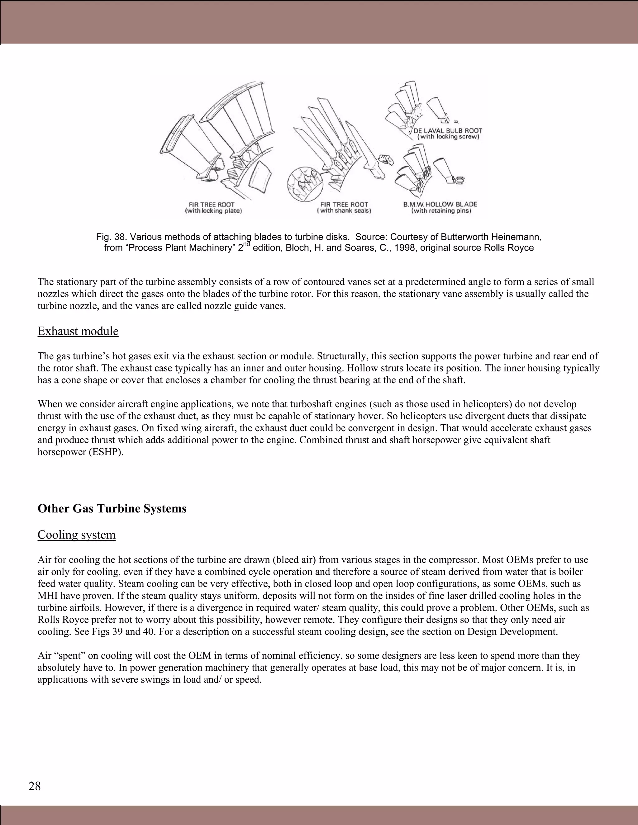 28
Fig. 38. Various methods of attaching blades to turbine disks. Source: Courtesy of Butterworth Heinemann,
from “Process Plant Machinery” 2
nd
edition, Bloch, H. and Soares, C., 1998, original source Rolls Royce
The stationary part of the turbine assembly consists of a row of contoured vanes set at a predetermined angle to form a series of small
nozzles which direct the gases onto the blades of the turbine rotor. For this reason, the stationary vane assembly is usually called the
turbine nozzle, and the vanes are called nozzle guide vanes.
Exhaust module
The gas turbine’s hot gases exit via the exhaust section or module. Structurally, this section supports the power turbine and rear end of
the rotor shaft. The exhaust case typically has an inner and outer housing. Hollow struts locate its position. The inner housing typically
has a cone shape or cover that encloses a chamber for cooling the thrust bearing at the end of the shaft.
When we consider aircraft engine applications, we note that turboshaft engines (such as those used in helicopters) do not develop
thrust with the use of the exhaust duct, as they must be capable of stationary hover. So helicopters use divergent ducts that dissipate
energy in exhaust gases. On fixed wing aircraft, the exhaust duct could be convergent in design. That would accelerate exhaust gases
and produce thrust which adds additional power to the engine. Combined thrust and shaft horsepower give equivalent shaft
horsepower (ESHP).
Other Gas Turbine Systems
Cooling system
Air for cooling the hot sections of the turbine are drawn (bleed air) from various stages in the compressor. Most OEMs prefer to use
air only for cooling, even if they have a combined cycle operation and therefore a source of steam derived from water that is boiler
feed water quality. Steam cooling can be very effective, both in closed loop and open loop configurations, as some OEMs, such as
MHI have proven. If the steam quality stays uniform, deposits will not form on the insides of fine laser drilled cooling holes in the
turbine airfoils. However, if there is a divergence in required water/ steam quality, this could prove a problem. Other OEMs, such as
Rolls Royce prefer not to worry about this possibility, however remote. They configure their designs so that they only need air
cooling. See Figs 39 and 40. For a description on a successful steam cooling design, see the section on Design Development.
Air “spent” on cooling will cost the OEM in terms of nominal efficiency, so some designers are less keen to spend more than they
absolutely have to. In power generation machinery that generally operates at base load, this may not be of major concern. It is, in
applications with severe swings in load and/ or speed.
1.1 Gas Turbines in Simple Cycle and Combined Cycle Applications
 