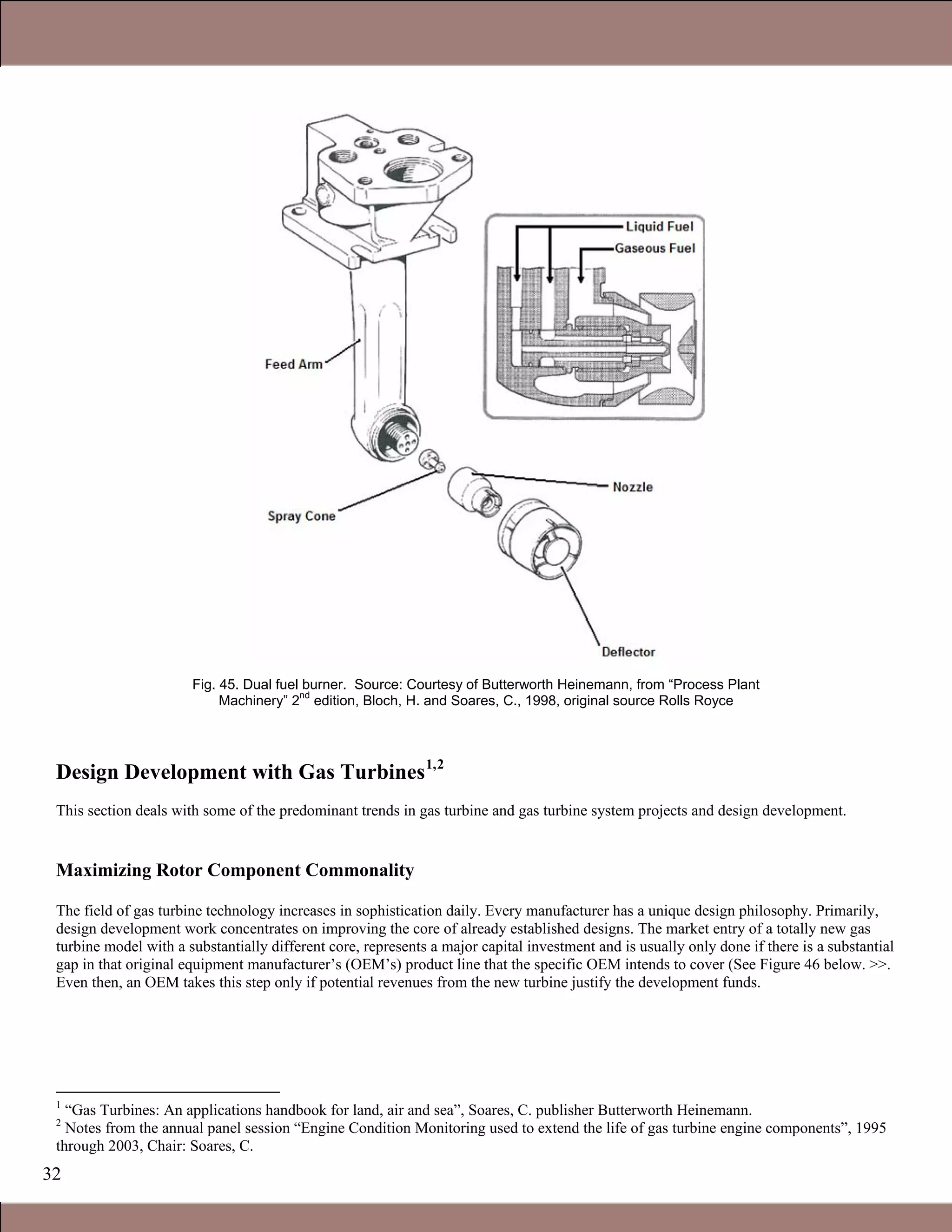 32
Fig. 45. Dual fuel burner. Source: Courtesy of Butterworth Heinemann, from “Process Plant
Machinery” 2
nd
edition, Bloch, H. and Soares, C., 1998, original source Rolls Royce
Design Development with Gas Turbines1,2
This section deals with some of the predominant trends in gas turbine and gas turbine system projects and design development.
Maximizing Rotor Component Commonality
The field of gas turbine technology increases in sophistication daily. Every manufacturer has a unique design philosophy. Primarily,
design development work concentrates on improving the core of already established designs. The market entry of a totally new gas
turbine model with a substantially different core, represents a major capital investment and is usually only done if there is a substantial
gap in that original equipment manufacturer’s (OEM’s) product line that the specific OEM intends to cover (See Figure 46 below. >>.
Even then, an OEM takes this step only if potential revenues from the new turbine justify the development funds.
1
“Gas Turbines: An applications handbook for land, air and sea”, Soares, C. publisher Butterworth Heinemann.
2
Notes from the annual panel session “Engine Condition Monitoring used to extend the life of gas turbine engine components”, 1995
through 2003, Chair: Soares, C.
1.1 Gas Turbines in Simple Cycle and Combined Cycle Applications
 