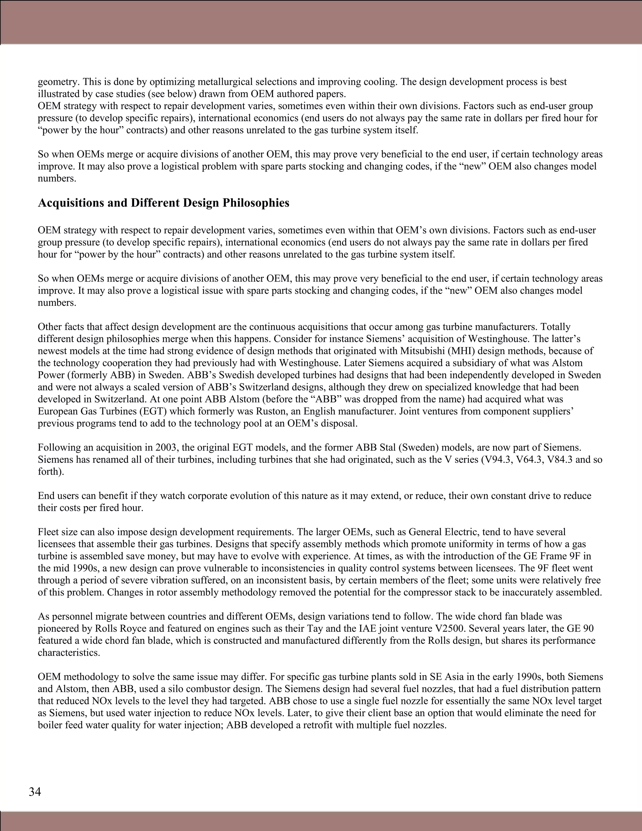 34
geometry. This is done by optimizing metallurgical selections and improving cooling. The design development process is best
illustrated by case studies (see below) drawn from OEM authored papers.
OEM strategy with respect to repair development varies, sometimes even within their own divisions. Factors such as end-user group
pressure (to develop specific repairs), international economics (end users do not always pay the same rate in dollars per fired hour for
“power by the hour” contracts) and other reasons unrelated to the gas turbine system itself.
So when OEMs merge or acquire divisions of another OEM, this may prove very beneficial to the end user, if certain technology areas
improve. It may also prove a logistical problem with spare parts stocking and changing codes, if the “new” OEM also changes model
numbers.
Acquisitions and Different Design Philosophies
OEM strategy with respect to repair development varies, sometimes even within that OEM’s own divisions. Factors such as end-user
group pressure (to develop specific repairs), international economics (end users do not always pay the same rate in dollars per fired
hour for “power by the hour” contracts) and other reasons unrelated to the gas turbine system itself.
So when OEMs merge or acquire divisions of another OEM, this may prove very beneficial to the end user, if certain technology areas
improve. It may also prove a logistical issue with spare parts stocking and changing codes, if the “new” OEM also changes model
numbers.
Other facts that affect design development are the continuous acquisitions that occur among gas turbine manufacturers. Totally
different design philosophies merge when this happens. Consider for instance Siemens’ acquisition of Westinghouse. The latter’s
newest models at the time had strong evidence of design methods that originated with Mitsubishi (MHI) design methods, because of
the technology cooperation they had previously had with Westinghouse. Later Siemens acquired a subsidiary of what was Alstom
Power (formerly ABB) in Sweden. ABB’s Swedish developed turbines had designs that had been independently developed in Sweden
and were not always a scaled version of ABB’s Switzerland designs, although they drew on specialized knowledge that had been
developed in Switzerland. At one point ABB Alstom (before the “ABB” was dropped from the name) had acquired what was
European Gas Turbines (EGT) which formerly was Ruston, an English manufacturer. Joint ventures from component suppliers’
previous programs tend to add to the technology pool at an OEM’s disposal.
Following an acquisition in 2003, the original EGT models, and the former ABB Stal (Sweden) models, are now part of Siemens.
Siemens has renamed all of their turbines, including turbines that she had originated, such as the V series (V94.3, V64.3, V84.3 and so
forth).
End users can benefit if they watch corporate evolution of this nature as it may extend, or reduce, their own constant drive to reduce
their costs per fired hour.
Fleet size can also impose design development requirements. The larger OEMs, such as General Electric, tend to have several
licensees that assemble their gas turbines. Designs that specify assembly methods which promote uniformity in terms of how a gas
turbine is assembled save money, but may have to evolve with experience. At times, as with the introduction of the GE Frame 9F in
the mid 1990s, a new design can prove vulnerable to inconsistencies in quality control systems between licensees. The 9F fleet went
through a period of severe vibration suffered, on an inconsistent basis, by certain members of the fleet; some units were relatively free
of this problem. Changes in rotor assembly methodology removed the potential for the compressor stack to be inaccurately assembled.
As personnel migrate between countries and different OEMs, design variations tend to follow. The wide chord fan blade was
pioneered by Rolls Royce and featured on engines such as their Tay and the IAE joint venture V2500. Several years later, the GE 90
featured a wide chord fan blade, which is constructed and manufactured differently from the Rolls design, but shares its performance
characteristics.
OEM methodology to solve the same issue may differ. For specific gas turbine plants sold in SE Asia in the early 1990s, both Siemens
and Alstom, then ABB, used a silo combustor design. The Siemens design had several fuel nozzles, that had a fuel distribution pattern
that reduced NOx levels to the level they had targeted. ABB chose to use a single fuel nozzle for essentially the same NOx level target
as Siemens, but used water injection to reduce NOx levels. Later, to give their client base an option that would eliminate the need for
boiler feed water quality for water injection; ABB developed a retrofit with multiple fuel nozzles.
1.1 Gas Turbines in Simple Cycle and Combined Cycle Applications
 