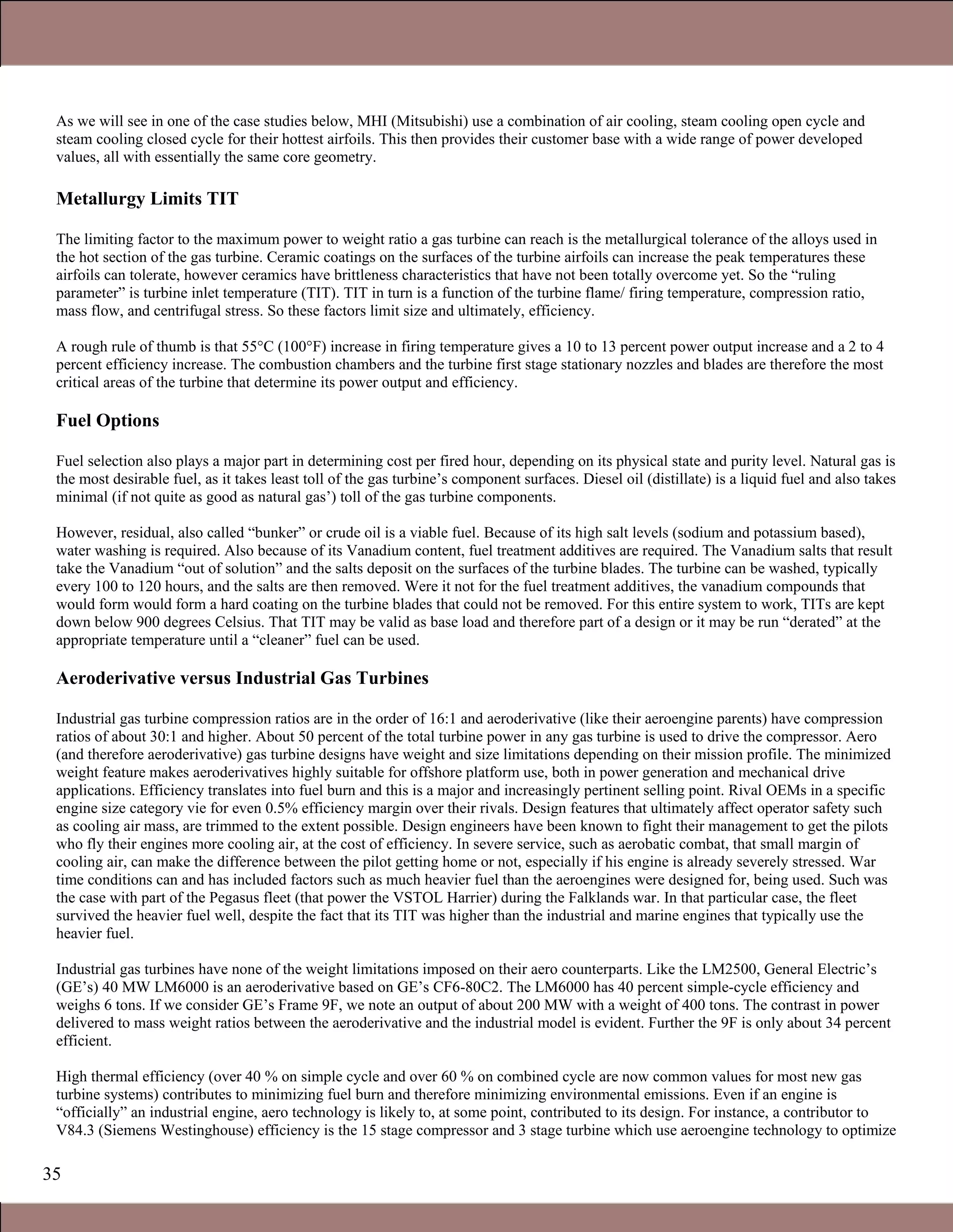 35
As we will see in one of the case studies below, MHI (Mitsubishi) use a combination of air cooling, steam cooling open cycle and
steam cooling closed cycle for their hottest airfoils. This then provides their customer base with a wide range of power developed
values, all with essentially the same core geometry.
Metallurgy Limits TIT
The limiting factor to the maximum power to weight ratio a gas turbine can reach is the metallurgical tolerance of the alloys used in
the hot section of the gas turbine. Ceramic coatings on the surfaces of the turbine airfoils can increase the peak temperatures these
airfoils can tolerate, however ceramics have brittleness characteristics that have not been totally overcome yet. So the “ruling
parameter” is turbine inlet temperature (TIT). TIT in turn is a function of the turbine flame/ firing temperature, compression ratio,
mass flow, and centrifugal stress. So these factors limit size and ultimately, efficiency.
A rough rule of thumb is that 55°C (100°F) increase in firing temperature gives a 10 to 13 percent power output increase and a 2 to 4
percent efficiency increase. The combustion chambers and the turbine first stage stationary nozzles and blades are therefore the most
critical areas of the turbine that determine its power output and efficiency.
Fuel Options
Fuel selection also plays a major part in determining cost per fired hour, depending on its physical state and purity level. Natural gas is
the most desirable fuel, as it takes least toll of the gas turbine’s component surfaces. Diesel oil (distillate) is a liquid fuel and also takes
minimal (if not quite as good as natural gas’) toll of the gas turbine components.
However, residual, also called “bunker” or crude oil is a viable fuel. Because of its high salt levels (sodium and potassium based),
water washing is required. Also because of its Vanadium content, fuel treatment additives are required. The Vanadium salts that result
take the Vanadium “out of solution” and the salts deposit on the surfaces of the turbine blades. The turbine can be washed, typically
every 100 to 120 hours, and the salts are then removed. Were it not for the fuel treatment additives, the vanadium compounds that
would form would form a hard coating on the turbine blades that could not be removed. For this entire system to work, TITs are kept
down below 900 degrees Celsius. That TIT may be valid as base load and therefore part of a design or it may be run “derated” at the
appropriate temperature until a “cleaner” fuel can be used.
Aeroderivative versus Industrial Gas Turbines
Industrial gas turbine compression ratios are in the order of 16:1 and aeroderivative (like their aeroengine parents) have compression
ratios of about 30:1 and higher. About 50 percent of the total turbine power in any gas turbine is used to drive the compressor. Aero
(and therefore aeroderivative) gas turbine designs have weight and size limitations depending on their mission profile. The minimized
weight feature makes aeroderivatives highly suitable for offshore platform use, both in power generation and mechanical drive
applications. Efficiency translates into fuel burn and this is a major and increasingly pertinent selling point. Rival OEMs in a specific
engine size category vie for even 0.5% efficiency margin over their rivals. Design features that ultimately affect operator safety such
as cooling air mass, are trimmed to the extent possible. Design engineers have been known to fight their management to get the pilots
who fly their engines more cooling air, at the cost of efficiency. In severe service, such as aerobatic combat, that small margin of
cooling air, can make the difference between the pilot getting home or not, especially if his engine is already severely stressed. War
time conditions can and has included factors such as much heavier fuel than the aeroengines were designed for, being used. Such was
the case with part of the Pegasus fleet (that power the VSTOL Harrier) during the Falklands war. In that particular case, the fleet
survived the heavier fuel well, despite the fact that its TIT was higher than the industrial and marine engines that typically use the
heavier fuel.
Industrial gas turbines have none of the weight limitations imposed on their aero counterparts. Like the LM2500, General Electric’s
(GE’s) 40 MW LM6000 is an aeroderivative based on GE’s CF6-80C2. The LM6000 has 40 percent simple-cycle efficiency and
weighs 6 tons. If we consider GE’s Frame 9F, we note an output of about 200 MW with a weight of 400 tons. The contrast in power
delivered to mass weight ratios between the aeroderivative and the industrial model is evident. Further the 9F is only about 34 percent
efficient.
High thermal efficiency (over 40 % on simple cycle and over 60 % on combined cycle are now common values for most new gas
turbine systems) contributes to minimizing fuel burn and therefore minimizing environmental emissions. Even if an engine is
“officially” an industrial engine, aero technology is likely to, at some point, contributed to its design. For instance, a contributor to
V84.3 (Siemens Westinghouse) efficiency is the 15 stage compressor and 3 stage turbine which use aeroengine technology to optimize
Claire Soares
 
