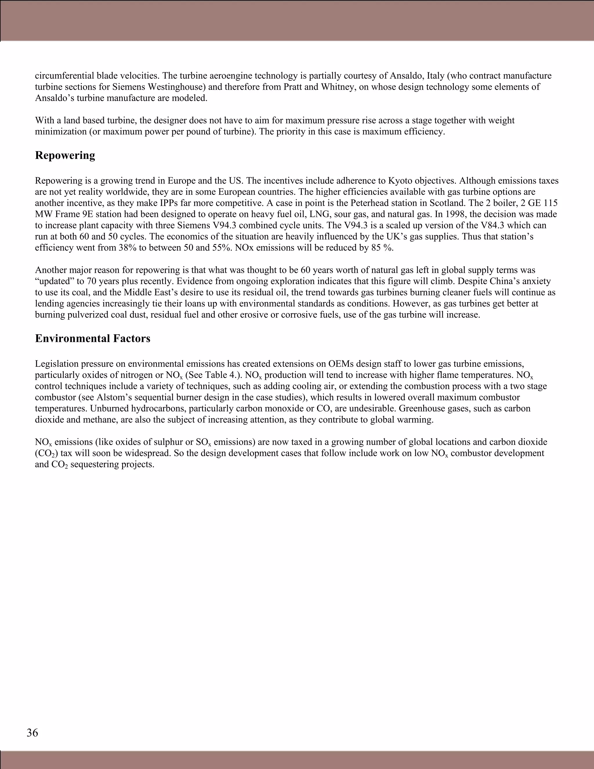 36
circumferential blade velocities. The turbine aeroengine technology is partially courtesy of Ansaldo, Italy (who contract manufacture
turbine sections for Siemens Westinghouse) and therefore from Pratt and Whitney, on whose design technology some elements of
Ansaldo’s turbine manufacture are modeled.
With a land based turbine, the designer does not have to aim for maximum pressure rise across a stage together with weight
minimization (or maximum power per pound of turbine). The priority in this case is maximum efficiency.
Repowering
Repowering is a growing trend in Europe and the US. The incentives include adherence to Kyoto objectives. Although emissions taxes
are not yet reality worldwide, they are in some European countries. The higher efficiencies available with gas turbine options are
another incentive, as they make IPPs far more competitive. A case in point is the Peterhead station in Scotland. The 2 boiler, 2 GE 115
MW Frame 9E station had been designed to operate on heavy fuel oil, LNG, sour gas, and natural gas. In 1998, the decision was made
to increase plant capacity with three Siemens V94.3 combined cycle units. The V94.3 is a scaled up version of the V84.3 which can
run at both 60 and 50 cycles. The economics of the situation are heavily influenced by the UK’s gas supplies. Thus that station’s
efficiency went from 38% to between 50 and 55%. NOx emissions will be reduced by 85 %.
Another major reason for repowering is that what was thought to be 60 years worth of natural gas left in global supply terms was
“updated” to 70 years plus recently. Evidence from ongoing exploration indicates that this figure will climb. Despite China’s anxiety
to use its coal, and the Middle East’s desire to use its residual oil, the trend towards gas turbines burning cleaner fuels will continue as
lending agencies increasingly tie their loans up with environmental standards as conditions. However, as gas turbines get better at
burning pulverized coal dust, residual fuel and other erosive or corrosive fuels, use of the gas turbine will increase.
Environmental Factors
Legislation pressure on environmental emissions has created extensions on OEMs design staff to lower gas turbine emissions,
particularly oxides of nitrogen or NOx (See Table 4.). NOx production will tend to increase with higher flame temperatures. NOx
control techniques include a variety of techniques, such as adding cooling air, or extending the combustion process with a two stage
combustor (see Alstom’s sequential burner design in the case studies), which results in lowered overall maximum combustor
temperatures. Unburned hydrocarbons, particularly carbon monoxide or CO, are undesirable. Greenhouse gases, such as carbon
dioxide and methane, are also the subject of increasing attention, as they contribute to global warming.
NOx emissions (like oxides of sulphur or SOx emissions) are now taxed in a growing number of global locations and carbon dioxide
(CO2) tax will soon be widespread. So the design development cases that follow include work on low NOx combustor development
and CO2 sequestering projects.
1.1 Gas Turbines in Simple Cycle and Combined Cycle Applications
 