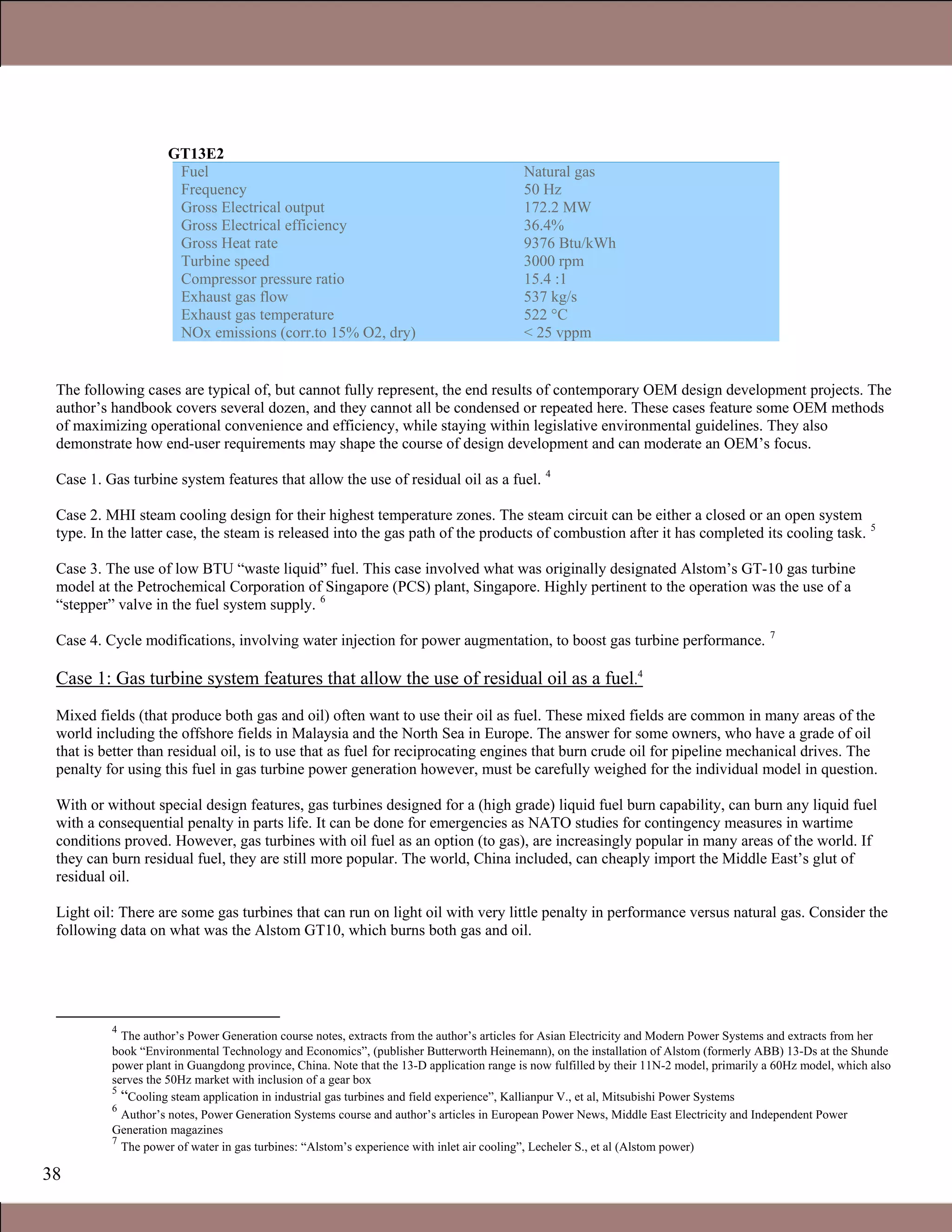 38
GT13E2
Fuel
Frequency
Gross Electrical output
Gross Electrical efficiency
Gross Heat rate
Turbine speed
Compressor pressure ratio
Exhaust gas flow
Exhaust gas temperature
NOx emissions (corr.to 15% O2, dry)
Natural gas
50 Hz
172.2 MW
36.4%
9376 Btu/kWh
3000 rpm
15.4 :1
537 kg/s
522 °C
< 25 vppm
The following cases are typical of, but cannot fully represent, the end results of contemporary OEM design development projects. The
author’s handbook covers several dozen, and they cannot all be condensed or repeated here. These cases feature some OEM methods
of maximizing operational convenience and efficiency, while staying within legislative environmental guidelines. They also
demonstrate how end-user requirements may shape the course of design development and can moderate an OEM’s focus.
Case 1. Gas turbine system features that allow the use of residual oil as a fuel. 4
Case 2. MHI steam cooling design for their highest temperature zones. The steam circuit can be either a closed or an open system
type. In the latter case, the steam is released into the gas path of the products of combustion after it has completed its cooling task. 5
Case 3. The use of low BTU “waste liquid” fuel. This case involved what was originally designated Alstom’s GT-10 gas turbine
model at the Petrochemical Corporation of Singapore (PCS) plant, Singapore. Highly pertinent to the operation was the use of a
“stepper” valve in the fuel system supply. 6
Case 4. Cycle modifications, involving water injection for power augmentation, to boost gas turbine performance. 7
Case 1: Gas turbine system features that allow the use of residual oil as a fuel.4
Mixed fields (that produce both gas and oil) often want to use their oil as fuel. These mixed fields are common in many areas of the
world including the offshore fields in Malaysia and the North Sea in Europe. The answer for some owners, who have a grade of oil
that is better than residual oil, is to use that as fuel for reciprocating engines that burn crude oil for pipeline mechanical drives. The
penalty for using this fuel in gas turbine power generation however, must be carefully weighed for the individual model in question.
With or without special design features, gas turbines designed for a (high grade) liquid fuel burn capability, can burn any liquid fuel
with a consequential penalty in parts life. It can be done for emergencies as NATO studies for contingency measures in wartime
conditions proved. However, gas turbines with oil fuel as an option (to gas), are increasingly popular in many areas of the world. If
they can burn residual fuel, they are still more popular. The world, China included, can cheaply import the Middle East’s glut of
residual oil.
Light oil: There are some gas turbines that can run on light oil with very little penalty in performance versus natural gas. Consider the
following data on what was the Alstom GT10, which burns both gas and oil.
4
The author’s Power Generation course notes, extracts from the author’s articles for Asian Electricity and Modern Power Systems and extracts from her
book “Environmental Technology and Economics”, (publisher Butterworth Heinemann), on the installation of Alstom (formerly ABB) 13-Ds at the Shunde
power plant in Guangdong province, China. Note that the 13-D application range is now fulfilled by their 11N-2 model, primarily a 60Hz model, which also
serves the 50Hz market with inclusion of a gear box
5
“Cooling steam application in industrial gas turbines and field experience”, Kallianpur V., et al, Mitsubishi Power Systems
6
Author’s notes, Power Generation Systems course and author’s articles in European Power News, Middle East Electricity and Independent Power
Generation magazines
7
The power of water in gas turbines: “Alstom’s experience with inlet air cooling”, Lecheler S., et al (Alstom power)
1.1 Gas Turbines in Simple Cycle and Combined Cycle Applications
 
