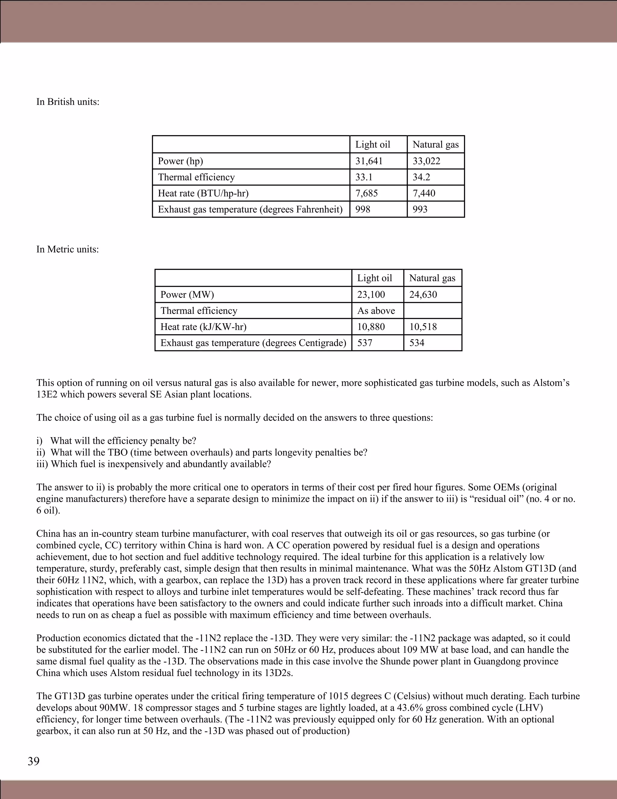 39
In British units:
Light oil Natural gas
Power (hp) 31,641 33,022
Thermal efficiency 33.1 34.2
Heat rate (BTU/hp-hr) 7,685 7,440
Exhaust gas temperature (degrees Fahrenheit) 998 993
In Metric units:
Light oil Natural gas
Power (MW) 23,100 24,630
Thermal efficiency As above
Heat rate (kJ/KW-hr) 10,880 10,518
Exhaust gas temperature (degrees Centigrade) 537 534
This option of running on oil versus natural gas is also available for newer, more sophisticated gas turbine models, such as Alstom’s
13E2 which powers several SE Asian plant locations.
The choice of using oil as a gas turbine fuel is normally decided on the answers to three questions:
i) What will the efficiency penalty be?
ii) What will the TBO (time between overhauls) and parts longevity penalties be?
iii) Which fuel is inexpensively and abundantly available?
The answer to ii) is probably the more critical one to operators in terms of their cost per fired hour figures. Some OEMs (original
engine manufacturers) therefore have a separate design to minimize the impact on ii) if the answer to iii) is “residual oil” (no. 4 or no.
6 oil).
China has an in-country steam turbine manufacturer, with coal reserves that outweigh its oil or gas resources, so gas turbine (or
combined cycle, CC) territory within China is hard won. A CC operation powered by residual fuel is a design and operations
achievement, due to hot section and fuel additive technology required. The ideal turbine for this application is a relatively low
temperature, sturdy, preferably cast, simple design that then results in minimal maintenance. What was the 50Hz Alstom GT13D (and
their 60Hz 11N2, which, with a gearbox, can replace the 13D) has a proven track record in these applications where far greater turbine
sophistication with respect to alloys and turbine inlet temperatures would be self-defeating. These machines’ track record thus far
indicates that operations have been satisfactory to the owners and could indicate further such inroads into a difficult market. China
needs to run on as cheap a fuel as possible with maximum efficiency and time between overhauls.
Production economics dictated that the -11N2 replace the -13D. They were very similar: the -11N2 package was adapted, so it could
be substituted for the earlier model. The -11N2 can run on 50Hz or 60 Hz, produces about 109 MW at base load, and can handle the
same dismal fuel quality as the -13D. The observations made in this case involve the Shunde power plant in Guangdong province
China which uses Alstom residual fuel technology in its 13D2s.
The GT13D gas turbine operates under the critical firing temperature of 1015 degrees C (Celsius) without much derating. Each turbine
develops about 90MW. 18 compressor stages and 5 turbine stages are lightly loaded, at a 43.6% gross combined cycle (LHV)
efficiency, for longer time between overhauls. (The -11N2 was previously equipped only for 60 Hz generation. With an optional
gearbox, it can also run at 50 Hz, and the -13D was phased out of production)
Claire Soares
 