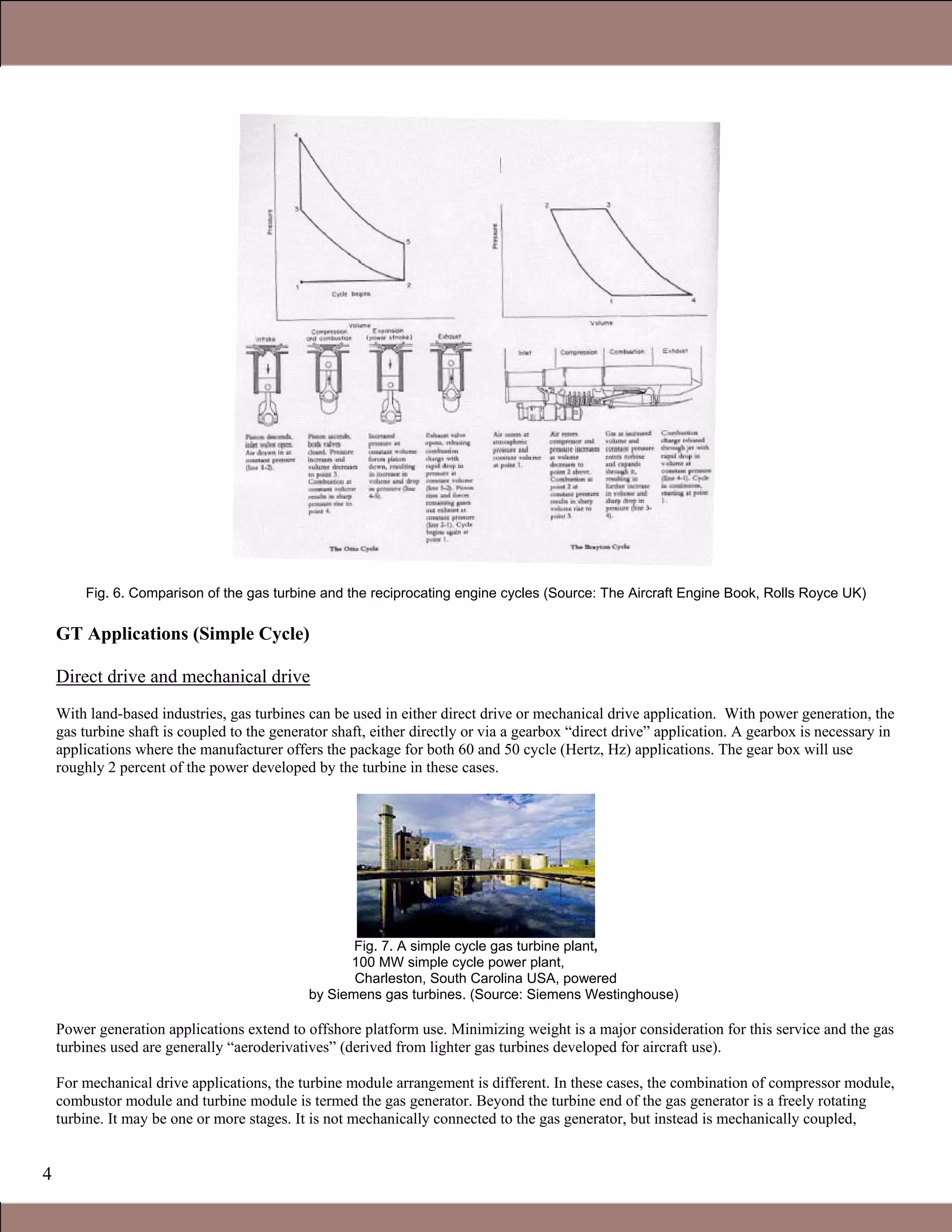 4
Fig. 6. Comparison of the gas turbine and the reciprocating engine cycles (Source: The Aircraft Engine Book, Rolls Royce UK)
GT Applications (Simple Cycle)
Direct drive and mechanical drive
With land-based industries, gas turbines can be used in either direct drive or mechanical drive application. With power generation, the
gas turbine shaft is coupled to the generator shaft, either directly or via a gearbox “direct drive” application. A gearbox is necessary in
applications where the manufacturer offers the package for both 60 and 50 cycle (Hertz, Hz) applications. The gear box will use
roughly 2 percent of the power developed by the turbine in these cases.
Fig. 7. A simple cycle gas turbine plant,
100 MW simple cycle power plant,
Charleston, South Carolina USA, powered
by Siemens gas turbines. (Source: Siemens Westinghouse)
Power generation applications extend to offshore platform use. Minimizing weight is a major consideration for this service and the gas
turbines used are generally “aeroderivatives” (derived from lighter gas turbines developed for aircraft use).
For mechanical drive applications, the turbine module arrangement is different. In these cases, the combination of compressor module,
combustor module and turbine module is termed the gas generator. Beyond the turbine end of the gas generator is a freely rotating
turbine. It may be one or more stages. It is not mechanically connected to the gas generator, but instead is mechanically coupled,
1.1 Gas Turbines in Simple Cycle and Combined Cycle Applications
 