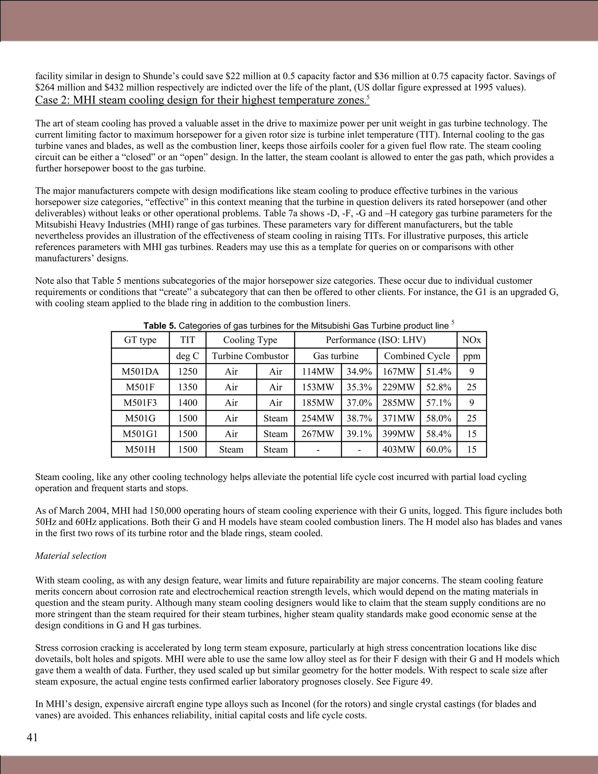 41
facility similar in design to Shunde’s could save $22 million at 0.5 capacity factor and $36 million at 0.75 capacity factor. Savings of
$264 million and $432 million respectively are indicted over the life of the plant, (US dollar figure expressed at 1995 values).
Case 2: MHI steam cooling design for their highest temperature zones.5
The art of steam cooling has proved a valuable asset in the drive to maximize power per unit weight in gas turbine technology. The
current limiting factor to maximum horsepower for a given rotor size is turbine inlet temperature (TIT). Internal cooling to the gas
turbine vanes and blades, as well as the combustion liner, keeps those airfoils cooler for a given fuel flow rate. The steam cooling
circuit can be either a “closed” or an “open” design. In the latter, the steam coolant is allowed to enter the gas path, which provides a
further horsepower boost to the gas turbine.
The major manufacturers compete with design modifications like steam cooling to produce effective turbines in the various
horsepower size categories, “effective” in this context meaning that the turbine in question delivers its rated horsepower (and other
deliverables) without leaks or other operational problems. Table 7a shows -D, -F, -G and –H category gas turbine parameters for the
Mitsubishi Heavy Industries (MHI) range of gas turbines. These parameters vary for different manufacturers, but the table
nevertheless provides an illustration of the effectiveness of steam cooling in raising TITs. For illustrative purposes, this article
references parameters with MHI gas turbines. Readers may use this as a template for queries on or comparisons with other
manufacturers’ designs.
Note also that Table 5 mentions subcategories of the major horsepower size categories. These occur due to individual customer
requirements or conditions that “create” a subcategory that can then be offered to other clients. For instance, the G1 is an upgraded G,
with cooling steam applied to the blade ring in addition to the combustion liners.
Table 5. Categories of gas turbines for the Mitsubishi Gas Turbine product line
5
GT type TIT Cooling Type Performance (ISO: LHV) NOx
deg C Turbine Combustor Gas turbine Combined Cycle ppm
M501DA 1250 Air Air 114MW 34.9% 167MW 51.4% 9
M501F 1350 Air Air 153MW 35.3% 229MW 52.8% 25
M501F3 1400 Air Air 185MW 37.0% 285MW 57.1% 9
M501G 1500 Air Steam 254MW 38.7% 371MW 58.0% 25
M501G1 1500 Air Steam 267MW 39.1% 399MW 58.4% 15
M501H 1500 Steam Steam - - 403MW 60.0% 15
Steam cooling, like any other cooling technology helps alleviate the potential life cycle cost incurred with partial load cycling
operation and frequent starts and stops.
As of March 2004, MHI had 150,000 operating hours of steam cooling experience with their G units, logged. This figure includes both
50Hz and 60Hz applications. Both their G and H models have steam cooled combustion liners. The H model also has blades and vanes
in the first two rows of its turbine rotor and the blade rings, steam cooled.
Material selection
With steam cooling, as with any design feature, wear limits and future repairability are major concerns. The steam cooling feature
merits concern about corrosion rate and electrochemical reaction strength levels, which would depend on the mating materials in
question and the steam purity. Although many steam cooling designers would like to claim that the steam supply conditions are no
more stringent than the steam required for their steam turbines, higher steam quality standards make good economic sense at the
design conditions in G and H gas turbines.
Stress corrosion cracking is accelerated by long term steam exposure, particularly at high stress concentration locations like disc
dovetails, bolt holes and spigots. MHI were able to use the same low alloy steel as for their F design with their G and H models which
gave them a wealth of data. Further, they used scaled up but similar geometry for the hotter models. With respect to scale size after
steam exposure, the actual engine tests confirmed earlier laboratory prognoses closely. See Figure 49.
In MHI’s design, expensive aircraft engine type alloys such as Inconel (for the rotors) and single crystal castings (for blades and
vanes) are avoided. This enhances reliability, initial capital costs and life cycle costs.
Claire Soares
 