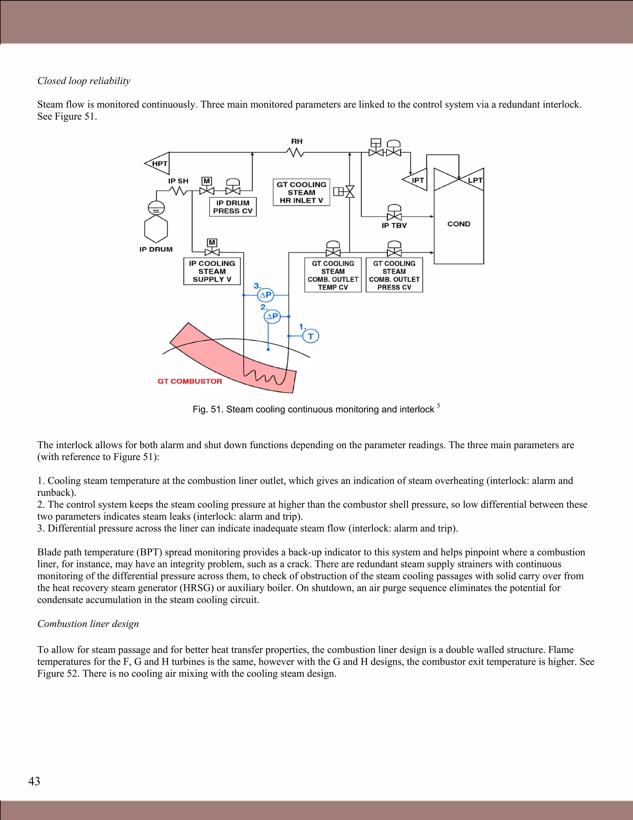 43
Closed loop reliability
Steam flow is monitored continuously. Three main monitored parameters are linked to the control system via a redundant interlock.
See Figure 51.
Fig. 51. Steam cooling continuous monitoring and interlock
5
The interlock allows for both alarm and shut down functions depending on the parameter readings. The three main parameters are
(with reference to Figure 51):
1. Cooling steam temperature at the combustion liner outlet, which gives an indication of steam overheating (interlock: alarm and
runback).
2. The control system keeps the steam cooling pressure at higher than the combustor shell pressure, so low differential between these
two parameters indicates steam leaks (interlock: alarm and trip).
3. Differential pressure across the liner can indicate inadequate steam flow (interlock: alarm and trip).
Blade path temperature (BPT) spread monitoring provides a back-up indicator to this system and helps pinpoint where a combustion
liner, for instance, may have an integrity problem, such as a crack. There are redundant steam supply strainers with continuous
monitoring of the differential pressure across them, to check of obstruction of the steam cooling passages with solid carry over from
the heat recovery steam generator (HRSG) or auxiliary boiler. On shutdown, an air purge sequence eliminates the potential for
condensate accumulation in the steam cooling circuit.
Combustion liner design
To allow for steam passage and for better heat transfer properties, the combustion liner design is a double walled structure. Flame
temperatures for the F, G and H turbines is the same, however with the G and H designs, the combustor exit temperature is higher. See
Figure 52. There is no cooling air mixing with the cooling steam design.
Claire Soares
 