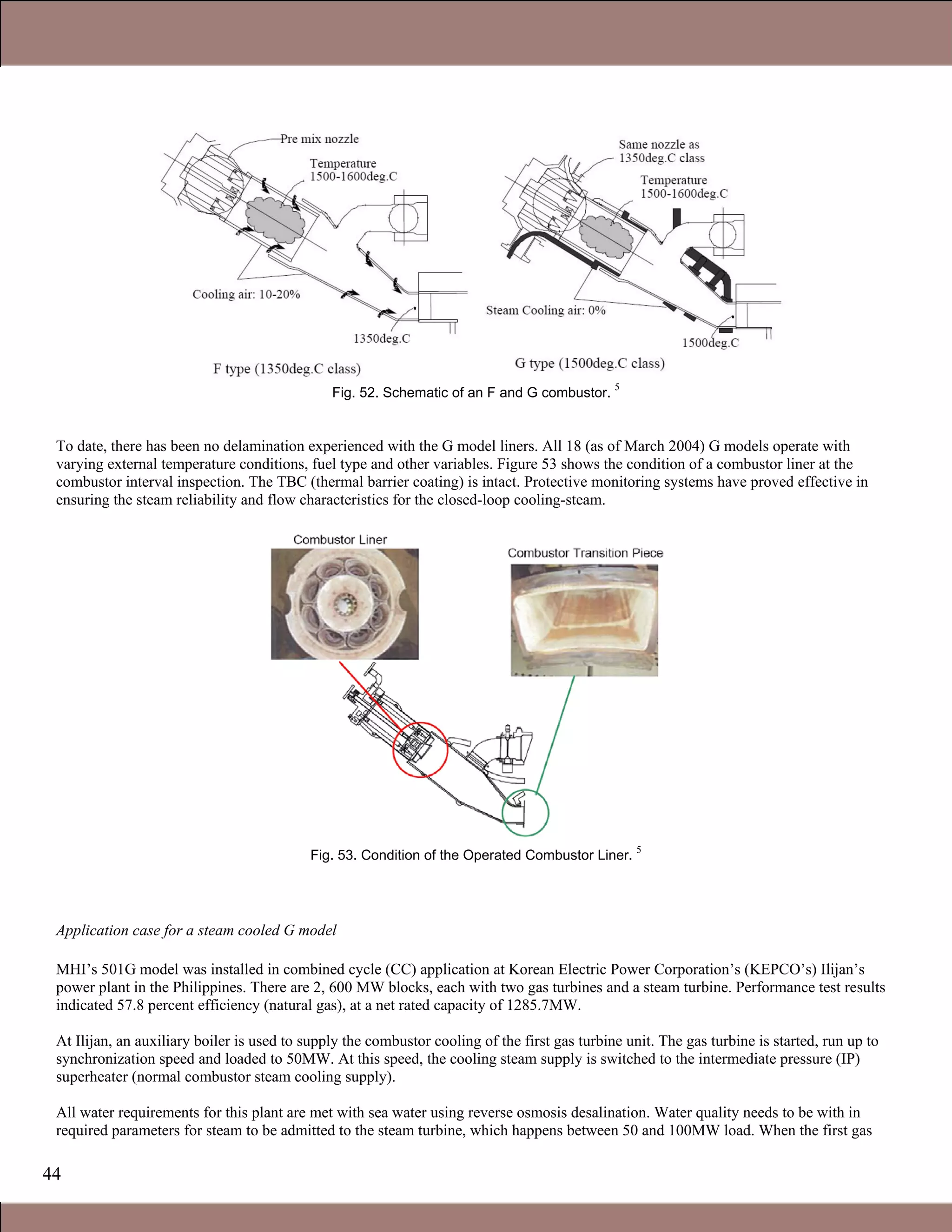 44
Fig. 52. Schematic of an F and G combustor.
5
To date, there has been no delamination experienced with the G model liners. All 18 (as of March 2004) G models operate with
varying external temperature conditions, fuel type and other variables. Figure 53 shows the condition of a combustor liner at the
combustor interval inspection. The TBC (thermal barrier coating) is intact. Protective monitoring systems have proved effective in
ensuring the steam reliability and flow characteristics for the closed-loop cooling-steam.
Fig. 53. Condition of the Operated Combustor Liner.
5
Application case for a steam cooled G model
MHI’s 501G model was installed in combined cycle (CC) application at Korean Electric Power Corporation’s (KEPCO’s) Ilijan’s
power plant in the Philippines. There are 2, 600 MW blocks, each with two gas turbines and a steam turbine. Performance test results
indicated 57.8 percent efficiency (natural gas), at a net rated capacity of 1285.7MW.
At Ilijan, an auxiliary boiler is used to supply the combustor cooling of the first gas turbine unit. The gas turbine is started, run up to
synchronization speed and loaded to 50MW. At this speed, the cooling steam supply is switched to the intermediate pressure (IP)
superheater (normal combustor steam cooling supply).
All water requirements for this plant are met with sea water using reverse osmosis desalination. Water quality needs to be with in
required parameters for steam to be admitted to the steam turbine, which happens between 50 and 100MW load. When the first gas
1.1 Gas Turbines in Simple Cycle and Combined Cycle Applications
 