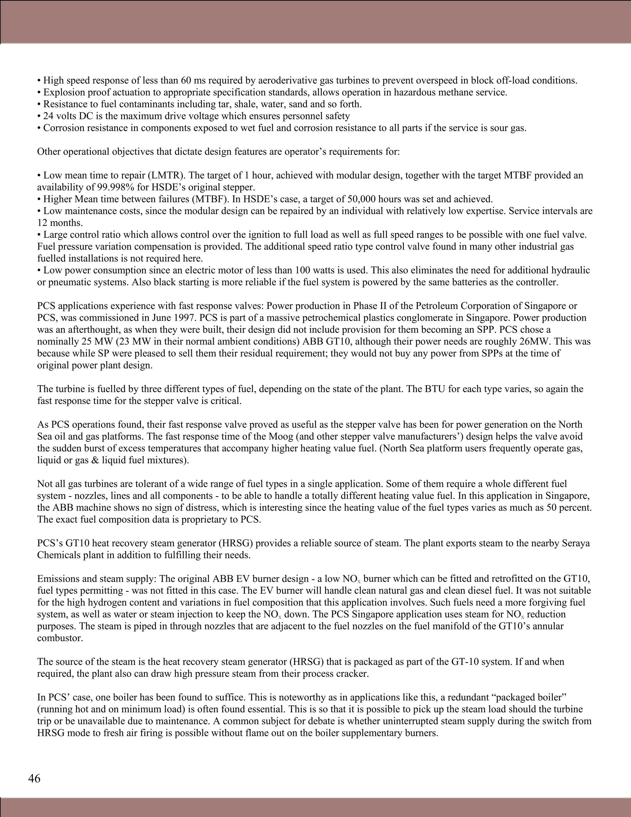 46
• High speed response of less than 60 ms required by aeroderivative gas turbines to prevent overspeed in block off-load conditions.
• Explosion proof actuation to appropriate specification standards, allows operation in hazardous methane service.
• Resistance to fuel contaminants including tar, shale, water, sand and so forth.
• 24 volts DC is the maximum drive voltage which ensures personnel safety
• Corrosion resistance in components exposed to wet fuel and corrosion resistance to all parts if the service is sour gas.
Other operational objectives that dictate design features are operator’s requirements for:
• Low mean time to repair (LMTR). The target of 1 hour, achieved with modular design, together with the target MTBF provided an
availability of 99.998% for HSDE’s original stepper.
• Higher Mean time between failures (MTBF). In HSDE’s case, a target of 50,000 hours was set and achieved.
• Low maintenance costs, since the modular design can be repaired by an individual with relatively low expertise. Service intervals are
12 months.
• Large control ratio which allows control over the ignition to full load as well as full speed ranges to be possible with one fuel valve.
Fuel pressure variation compensation is provided. The additional speed ratio type control valve found in many other industrial gas
fuelled installations is not required here.
• Low power consumption since an electric motor of less than 100 watts is used. This also eliminates the need for additional hydraulic
or pneumatic systems. Also black starting is more reliable if the fuel system is powered by the same batteries as the controller.
PCS applications experience with fast response valves: Power production in Phase II of the Petroleum Corporation of Singapore or
PCS, was commissioned in June 1997. PCS is part of a massive petrochemical plastics conglomerate in Singapore. Power production
was an afterthought, as when they were built, their design did not include provision for them becoming an SPP. PCS chose a
nominally 25 MW (23 MW in their normal ambient conditions) ABB GT10, although their power needs are roughly 26MW. This was
because while SP were pleased to sell them their residual requirement; they would not buy any power from SPPs at the time of
original power plant design.
The turbine is fuelled by three different types of fuel, depending on the state of the plant. The BTU for each type varies, so again the
fast response time for the stepper valve is critical.
As PCS operations found, their fast response valve proved as useful as the stepper valve has been for power generation on the North
Sea oil and gas platforms. The fast response time of the Moog (and other stepper valve manufacturers’) design helps the valve avoid
the sudden burst of excess temperatures that accompany higher heating value fuel. (North Sea platform users frequently operate gas,
liquid or gas & liquid fuel mixtures).
Not all gas turbines are tolerant of a wide range of fuel types in a single application. Some of them require a whole different fuel
system - nozzles, lines and all components - to be able to handle a totally different heating value fuel. In this application in Singapore,
the ABB machine shows no sign of distress, which is interesting since the heating value of the fuel types varies as much as 50 percent.
The exact fuel composition data is proprietary to PCS.
PCS’s GT10 heat recovery steam generator (HRSG) provides a reliable source of steam. The plant exports steam to the nearby Seraya
Chemicals plant in addition to fulfilling their needs.
Emissions and steam supply: The original ABB EV burner design - a low NOx burner which can be fitted and retrofitted on the GT10,
fuel types permitting - was not fitted in this case. The EV burner will handle clean natural gas and clean diesel fuel. It was not suitable
for the high hydrogen content and variations in fuel composition that this application involves. Such fuels need a more forgiving fuel
system, as well as water or steam injection to keep the NOx down. The PCS Singapore application uses steam for NOx reduction
purposes. The steam is piped in through nozzles that are adjacent to the fuel nozzles on the fuel manifold of the GT10’s annular
combustor.
The source of the steam is the heat recovery steam generator (HRSG) that is packaged as part of the GT-10 system. If and when
required, the plant also can draw high pressure steam from their process cracker.
In PCS’ case, one boiler has been found to suffice. This is noteworthy as in applications like this, a redundant “packaged boiler”
(running hot and on minimum load) is often found essential. This is so that it is possible to pick up the steam load should the turbine
trip or be unavailable due to maintenance. A common subject for debate is whether uninterrupted steam supply during the switch from
HRSG mode to fresh air firing is possible without flame out on the boiler supplementary burners.
1.1 Gas Turbines in Simple Cycle and Combined Cycle Applications
 