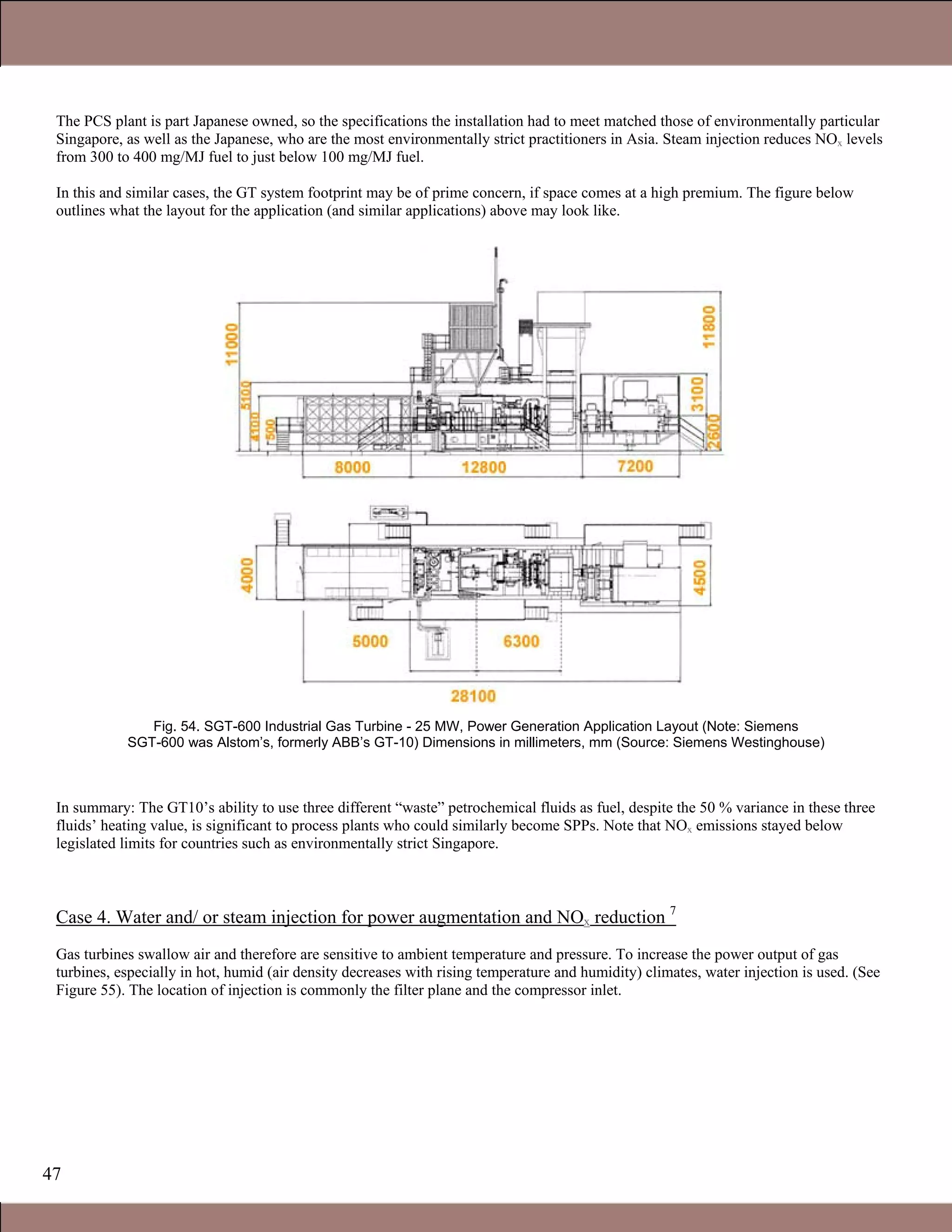 47
The PCS plant is part Japanese owned, so the specifications the installation had to meet matched those of environmentally particular
Singapore, as well as the Japanese, who are the most environmentally strict practitioners in Asia. Steam injection reduces NOx levels
from 300 to 400 mg/MJ fuel to just below 100 mg/MJ fuel.
In this and similar cases, the GT system footprint may be of prime concern, if space comes at a high premium. The figure below
outlines what the layout for the application (and similar applications) above may look like.
Fig. 54. SGT-600 Industrial Gas Turbine - 25 MW, Power Generation Application Layout (Note: Siemens
SGT-600 was Alstom’s, formerly ABB’s GT-10) Dimensions in millimeters, mm (Source: Siemens Westinghouse)
In summary: The GT10’s ability to use three different “waste” petrochemical fluids as fuel, despite the 50 % variance in these three
fluids’ heating value, is significant to process plants who could similarly become SPPs. Note that NOx emissions stayed below
legislated limits for countries such as environmentally strict Singapore.
Case 4. Water and/ or steam injection for power augmentation and NOx reduction 7
Gas turbines swallow air and therefore are sensitive to ambient temperature and pressure. To increase the power output of gas
turbines, especially in hot, humid (air density decreases with rising temperature and humidity) climates, water injection is used. (See
Figure 55). The location of injection is commonly the filter plane and the compressor inlet.
Claire Soares
 
