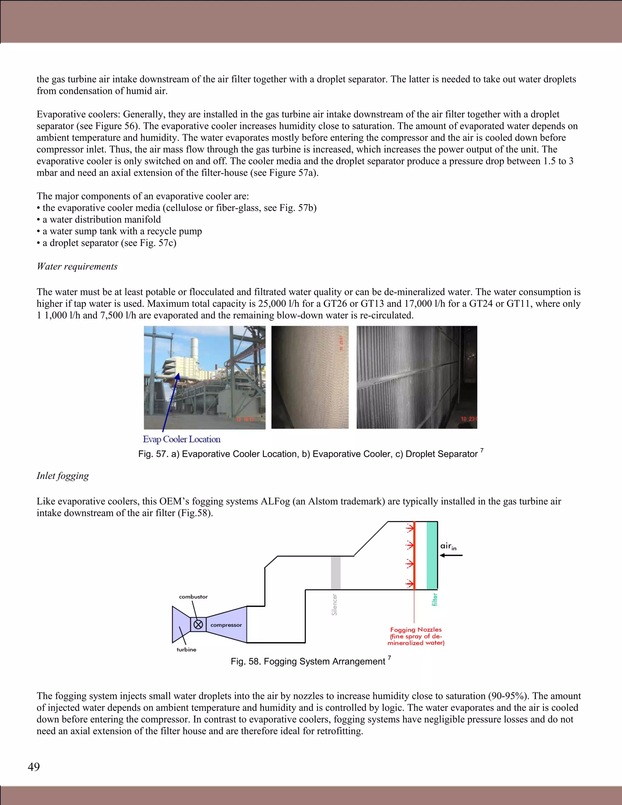 49
the gas turbine air intake downstream of the air filter together with a droplet separator. The latter is needed to take out water droplets
from condensation of humid air.
Evaporative coolers: Generally, they are installed in the gas turbine air intake downstream of the air filter together with a droplet
separator (see Figure 56). The evaporative cooler increases humidity close to saturation. The amount of evaporated water depends on
ambient temperature and humidity. The water evaporates mostly before entering the compressor and the air is cooled down before
compressor inlet. Thus, the air mass flow through the gas turbine is increased, which increases the power output of the unit. The
evaporative cooler is only switched on and off. The cooler media and the droplet separator produce a pressure drop between 1.5 to 3
mbar and need an axial extension of the filter-house (see Figure 57a).
The major components of an evaporative cooler are:
• the evaporative cooler media (cellulose or fiber-glass, see Fig. 57b)
• a water distribution manifold
• a water sump tank with a recycle pump
• a droplet separator (see Fig. 57c)
Water requirements
The water must be at least potable or flocculated and filtrated water quality or can be de-mineralized water. The water consumption is
higher if tap water is used. Maximum total capacity is 25,000 l/h for a GT26 or GT13 and 17,000 l/h for a GT24 or GT11, where only
1 1,000 l/h and 7,500 l/h are evaporated and the remaining blow-down water is re-circulated.
Fig. 57. a) Evaporative Cooler Location, b) Evaporative Cooler, c) Droplet Separator
7
Inlet fogging
Like evaporative coolers, this OEM’s fogging systems ALFog (an Alstom trademark) are typically installed in the gas turbine air
intake downstream of the air filter (Fig.58).
Fig. 58. Fogging System Arrangement
7
The fogging system injects small water droplets into the air by nozzles to increase humidity close to saturation (90-95%). The amount
of injected water depends on ambient temperature and humidity and is controlled by logic. The water evaporates and the air is cooled
down before entering the compressor. In contrast to evaporative coolers, fogging systems have negligible pressure losses and do not
need an axial extension of the filter house and are therefore ideal for retrofitting.
Claire Soares
 