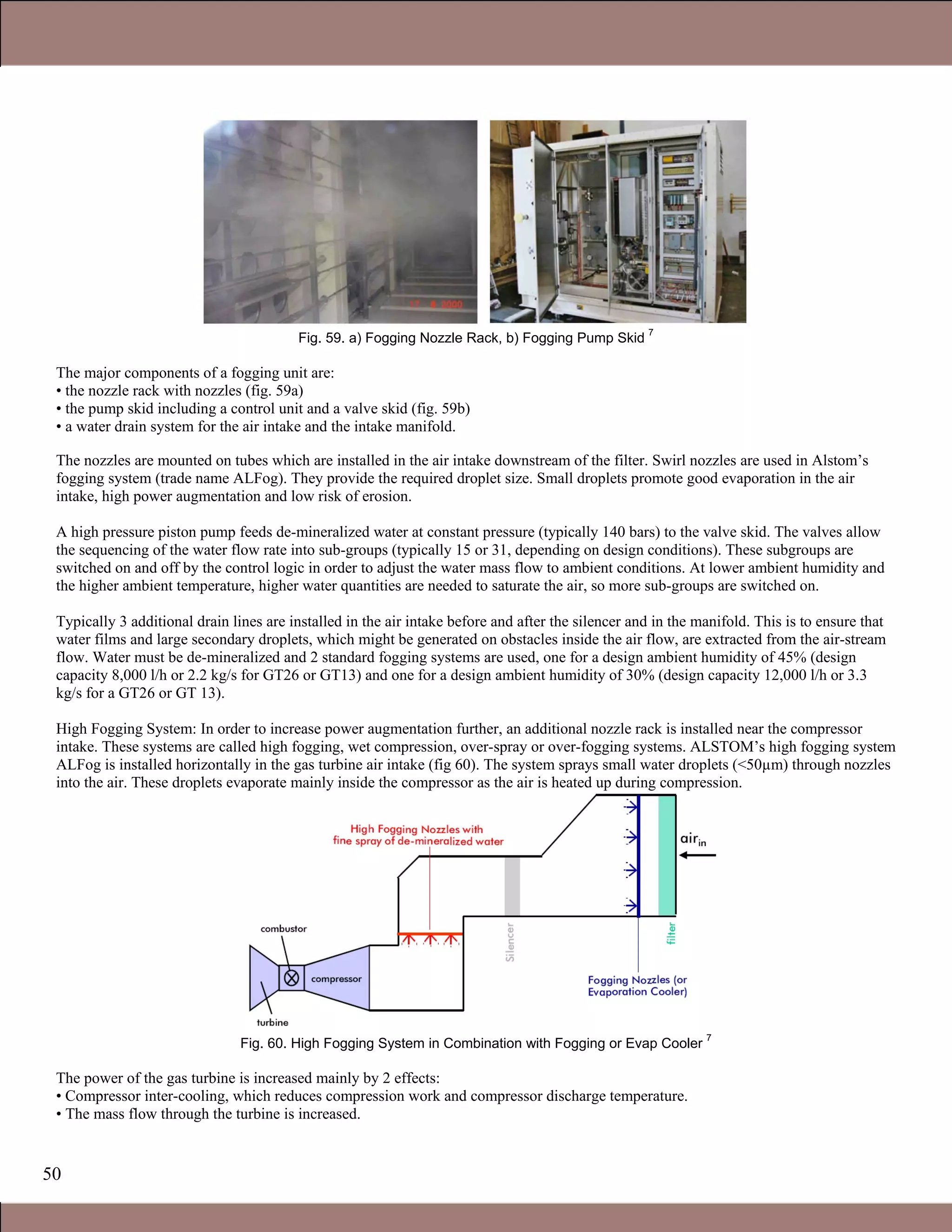 50
Fig. 59. a) Fogging Nozzle Rack, b) Fogging Pump Skid
7
The major components of a fogging unit are:
• the nozzle rack with nozzles (fig. 59a)
• the pump skid including a control unit and a valve skid (fig. 59b)
• a water drain system for the air intake and the intake manifold.
The nozzles are mounted on tubes which are installed in the air intake downstream of the filter. Swirl nozzles are used in Alstom’s
fogging system (trade name ALFog). They provide the required droplet size. Small droplets promote good evaporation in the air
intake, high power augmentation and low risk of erosion.
A high pressure piston pump feeds de-mineralized water at constant pressure (typically 140 bars) to the valve skid. The valves allow
the sequencing of the water flow rate into sub-groups (typically 15 or 31, depending on design conditions). These subgroups are
switched on and off by the control logic in order to adjust the water mass flow to ambient conditions. At lower ambient humidity and
the higher ambient temperature, higher water quantities are needed to saturate the air, so more sub-groups are switched on.
Typically 3 additional drain lines are installed in the air intake before and after the silencer and in the manifold. This is to ensure that
water films and large secondary droplets, which might be generated on obstacles inside the air flow, are extracted from the air-stream
flow. Water must be de-mineralized and 2 standard fogging systems are used, one for a design ambient humidity of 45% (design
capacity 8,000 l/h or 2.2 kg/s for GT26 or GT13) and one for a design ambient humidity of 30% (design capacity 12,000 l/h or 3.3
kg/s for a GT26 or GT 13).
High Fogging System: In order to increase power augmentation further, an additional nozzle rack is installed near the compressor
intake. These systems are called high fogging, wet compression, over-spray or over-fogging systems. ALSTOM’s high fogging system
ALFog is installed horizontally in the gas turbine air intake (fig 60). The system sprays small water droplets (<50µm) through nozzles
into the air. These droplets evaporate mainly inside the compressor as the air is heated up during compression.
Fig. 60. High Fogging System in Combination with Fogging or Evap Cooler
7
The power of the gas turbine is increased mainly by 2 effects:
• Compressor inter-cooling, which reduces compression work and compressor discharge temperature.
• The mass flow through the turbine is increased.
1.1 Gas Turbines in Simple Cycle and Combined Cycle Applications
 
