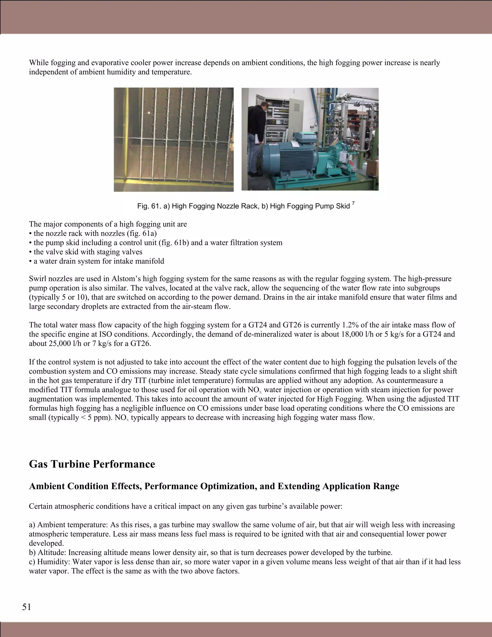 51
While fogging and evaporative cooler power increase depends on ambient conditions, the high fogging power increase is nearly
independent of ambient humidity and temperature.
Fig. 61. a) High Fogging Nozzle Rack, b) High Fogging Pump Skid
7
The major components of a high fogging unit are
• the nozzle rack with nozzles (fig. 61a)
• the pump skid including a control unit (fig. 61b) and a water filtration system
• the valve skid with staging valves
• a water drain system for intake manifold
Swirl nozzles are used in Alstom’s high fogging system for the same reasons as with the regular fogging system. The high-pressure
pump operation is also similar. The valves, located at the valve rack, allow the sequencing of the water flow rate into subgroups
(typically 5 or 10), that are switched on according to the power demand. Drains in the air intake manifold ensure that water films and
large secondary droplets are extracted from the air-steam flow.
The total water mass flow capacity of the high fogging system for a GT24 and GT26 is currently 1.2% of the air intake mass flow of
the specific engine at ISO conditions. Accordingly, the demand of de-mineralized water is about 18,000 l/h or 5 kg/s for a GT24 and
about 25,000 l/h or 7 kg/s for a GT26.
If the control system is not adjusted to take into account the effect of the water content due to high fogging the pulsation levels of the
combustion system and CO emissions may increase. Steady state cycle simulations confirmed that high fogging leads to a slight shift
in the hot gas temperature if dry TIT (turbine inlet temperature) formulas are applied without any adoption. As countermeasure a
modified TIT formula analogue to those used for oil operation with NOx water injection or operation with steam injection for power
augmentation was implemented. This takes into account the amount of water injected for High Fogging. When using the adjusted TIT
formulas high fogging has a negligible influence on CO emissions under base load operating conditions where the CO emissions are
small (typically < 5 ppm). NOx typically appears to decrease with increasing high fogging water mass flow.
Gas Turbine Performance
Ambient Condition Effects, Performance Optimization, and Extending Application Range
Certain atmospheric conditions have a critical impact on any given gas turbine’s available power:
a) Ambient temperature: As this rises, a gas turbine may swallow the same volume of air, but that air will weigh less with increasing
atmospheric temperature. Less air mass means less fuel mass is required to be ignited with that air and consequential lower power
developed.
b) Altitude: Increasing altitude means lower density air, so that is turn decreases power developed by the turbine.
c) Humidity: Water vapor is less dense than air, so more water vapor in a given volume means less weight of that air than if it had less
water vapor. The effect is the same as with the two above factors.
Claire Soares
 