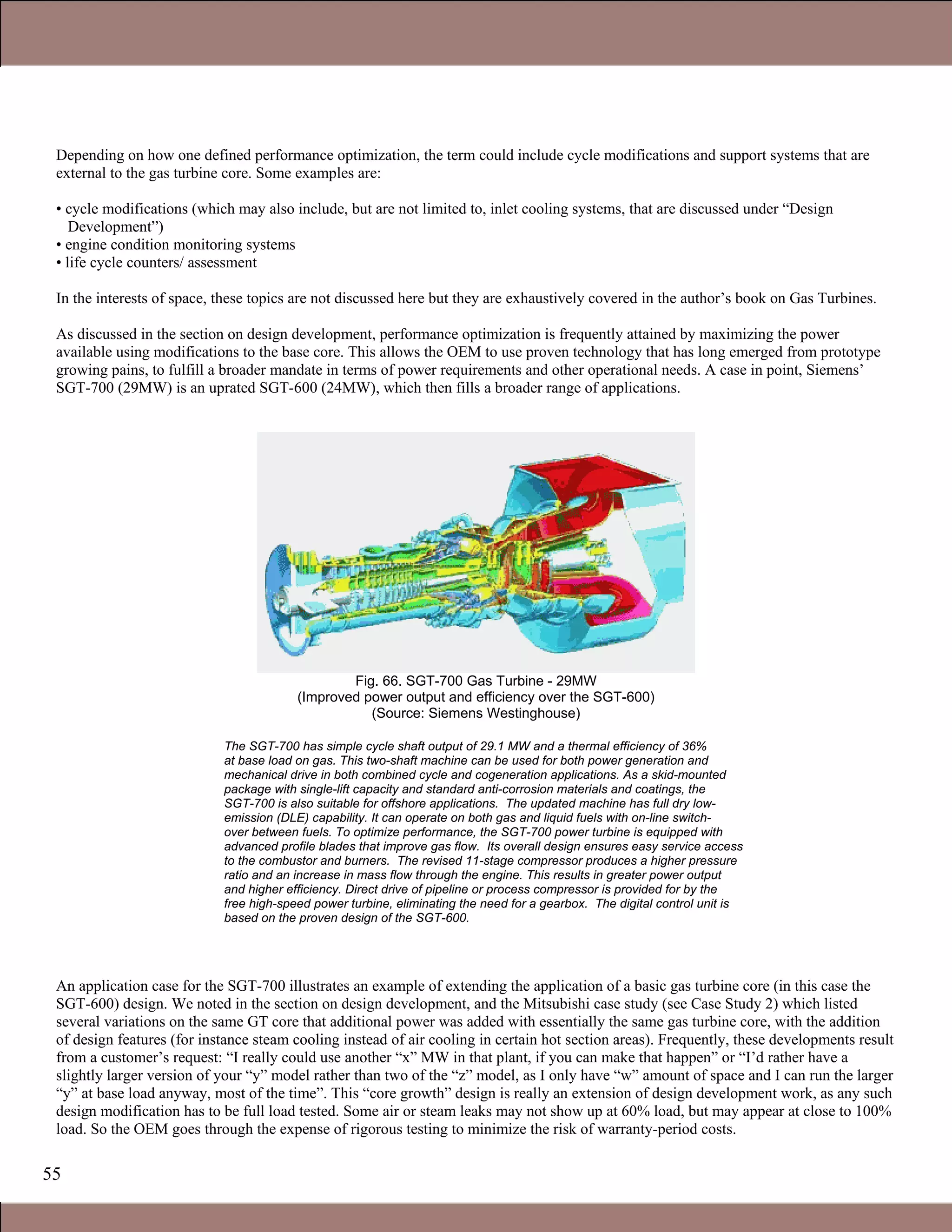 55
Depending on how one defined performance optimization, the term could include cycle modifications and support systems that are
external to the gas turbine core. Some examples are:
• cycle modifications (which may also include, but are not limited to, inlet cooling systems, that are discussed under “Design
Development”)
• engine condition monitoring systems
• life cycle counters/ assessment
In the interests of space, these topics are not discussed here but they are exhaustively covered in the author’s book on Gas Turbines.
As discussed in the section on design development, performance optimization is frequently attained by maximizing the power
available using modifications to the base core. This allows the OEM to use proven technology that has long emerged from prototype
growing pains, to fulfill a broader mandate in terms of power requirements and other operational needs. A case in point, Siemens’
SGT-700 (29MW) is an uprated SGT-600 (24MW), which then fills a broader range of applications.
Fig. 66. SGT-700 Gas Turbine - 29MW
(Improved power output and efficiency over the SGT-600)
(Source: Siemens Westinghouse)
The SGT-700 has simple cycle shaft output of 29.1 MW and a thermal efficiency of 36%
at base load on gas. This two-shaft machine can be used for both power generation and
mechanical drive in both combined cycle and cogeneration applications. As a skid-mounted
package with single-lift capacity and standard anti-corrosion materials and coatings, the
SGT-700 is also suitable for offshore applications. The updated machine has full dry low-
emission (DLE) capability. It can operate on both gas and liquid fuels with on-line switch-
over between fuels. To optimize performance, the SGT-700 power turbine is equipped with
advanced profile blades that improve gas flow. Its overall design ensures easy service access
to the combustor and burners. The revised 11-stage compressor produces a higher pressure
ratio and an increase in mass flow through the engine. This results in greater power output
and higher efficiency. Direct drive of pipeline or process compressor is provided for by the
free high-speed power turbine, eliminating the need for a gearbox. The digital control unit is
based on the proven design of the SGT-600.
An application case for the SGT-700 illustrates an example of extending the application of a basic gas turbine core (in this case the
SGT-600) design. We noted in the section on design development, and the Mitsubishi case study (see Case Study 2) which listed
several variations on the same GT core that additional power was added with essentially the same gas turbine core, with the addition
of design features (for instance steam cooling instead of air cooling in certain hot section areas). Frequently, these developments result
from a customer’s request: “I really could use another “x” MW in that plant, if you can make that happen” or “I’d rather have a
slightly larger version of your “y” model rather than two of the “z” model, as I only have “w” amount of space and I can run the larger
“y” at base load anyway, most of the time”. This “core growth” design is really an extension of design development work, as any such
design modification has to be full load tested. Some air or steam leaks may not show up at 60% load, but may appear at close to 100%
load. So the OEM goes through the expense of rigorous testing to minimize the risk of warranty-period costs.
Claire Soares
 