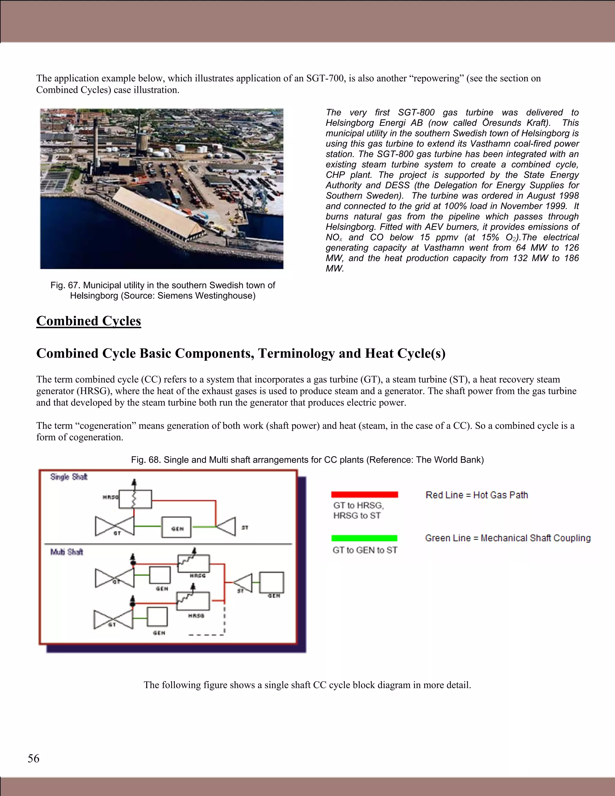 56
The application example below, which illustrates application of an SGT-700, is also another “repowering” (see the section on
Combined Cycles) case illustration.
Fig. 67. Municipal utility in the southern Swedish town of
Helsingborg (Source: Siemens Westinghouse)
The very first SGT-800 gas turbine was delivered to
Helsingborg Energi AB (now called Öresunds Kraft). This
municipal utility in the southern Swedish town of Helsingborg is
using this gas turbine to extend its Vasthamn coal-fired power
station. The SGT-800 gas turbine has been integrated with an
existing steam turbine system to create a combined cycle,
CHP plant. The project is supported by the State Energy
Authority and DESS (the Delegation for Energy Supplies for
Southern Sweden). The turbine was ordered in August 1998
and connected to the grid at 100% load in November 1999. It
burns natural gas from the pipeline which passes through
Helsingborg. Fitted with AEV burners, it provides emissions of
NOx and CO below 15 ppmv (at 15% O2).The electrical
generating capacity at Vasthamn went from 64 MW to 126
MW, and the heat production capacity from 132 MW to 186
MW.
Combined Cycles
Combined Cycle Basic Components, Terminology and Heat Cycle(s)
The term combined cycle (CC) refers to a system that incorporates a gas turbine (GT), a steam turbine (ST), a heat recovery steam
generator (HRSG), where the heat of the exhaust gases is used to produce steam and a generator. The shaft power from the gas turbine
and that developed by the steam turbine both run the generator that produces electric power.
The term “cogeneration” means generation of both work (shaft power) and heat (steam, in the case of a CC). So a combined cycle is a
form of cogeneration.
Fig. 68. Single and Multi shaft arrangements for CC plants (Reference: The World Bank)
The following figure shows a single shaft CC cycle block diagram in more detail.
1.1 Gas Turbines in Simple Cycle and Combined Cycle Applications
 