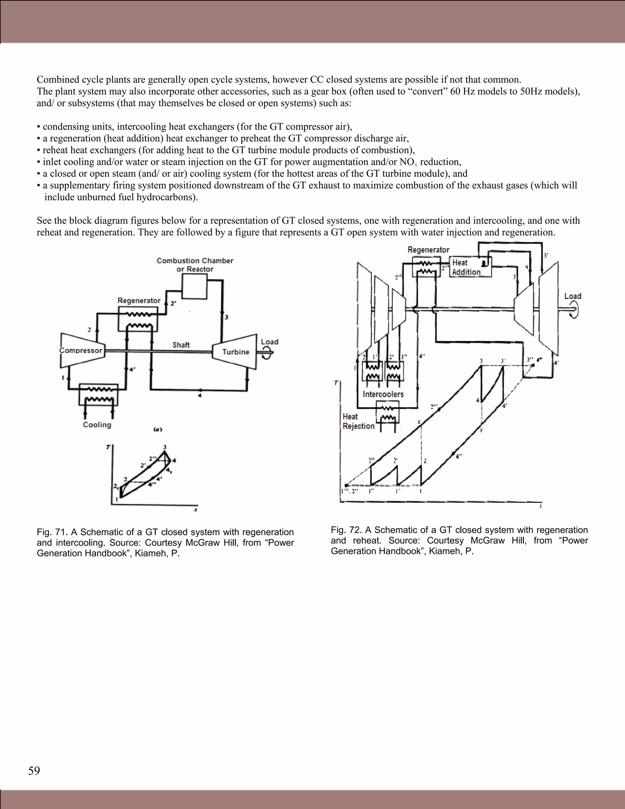 59
Combined cycle plants are generally open cycle systems, however CC closed systems are possible if not that common.
The plant system may also incorporate other accessories, such as a gear box (often used to “convert” 60 Hz models to 50Hz models),
and/ or subsystems (that may themselves be closed or open systems) such as:
• condensing units, intercooling heat exchangers (for the GT compressor air),
• a regeneration (heat addition) heat exchanger to preheat the GT compressor discharge air,
• reheat heat exchangers (for adding heat to the GT turbine module products of combustion),
• inlet cooling and/or water or steam injection on the GT for power augmentation and/or NOx reduction,
• a closed or open steam (and/ or air) cooling system (for the hottest areas of the GT turbine module), and
• a supplementary firing system positioned downstream of the GT exhaust to maximize combustion of the exhaust gases (which will
include unburned fuel hydrocarbons).
See the block diagram figures below for a representation of GT closed systems, one with regeneration and intercooling, and one with
reheat and regeneration. They are followed by a figure that represents a GT open system with water injection and regeneration.
Fig. 71. A Schematic of a GT closed system with regeneration
and intercooling. Source: Courtesy McGraw Hill, from “Power
Generation Handbook”, Kiameh, P.
Fig. 72. A Schematic of a GT closed system with regeneration
and reheat. Source: Courtesy McGraw Hill, from “Power
Generation Handbook”, Kiameh, P.
Claire Soares
 
